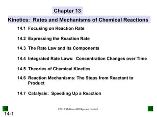 14-1
Kinetics: Rates and Mechanisms of Chemical Reactions
14.1 Focusing on Reaction Rate
14.2 Expressing the Reaction Rate
14.3 The Rate Law and Its Components
14.4 Integrated Rate Laws: Concentration Changes over Time
14.7 Catalysis: Speeding Up a Reaction
14.5 Theories of Chemical Kinetics
14.6 Reaction Mechanisms: The Steps from Reactant to
Product
Chapter 13
©2013 McGraw-Hill Ryerson Limited
 