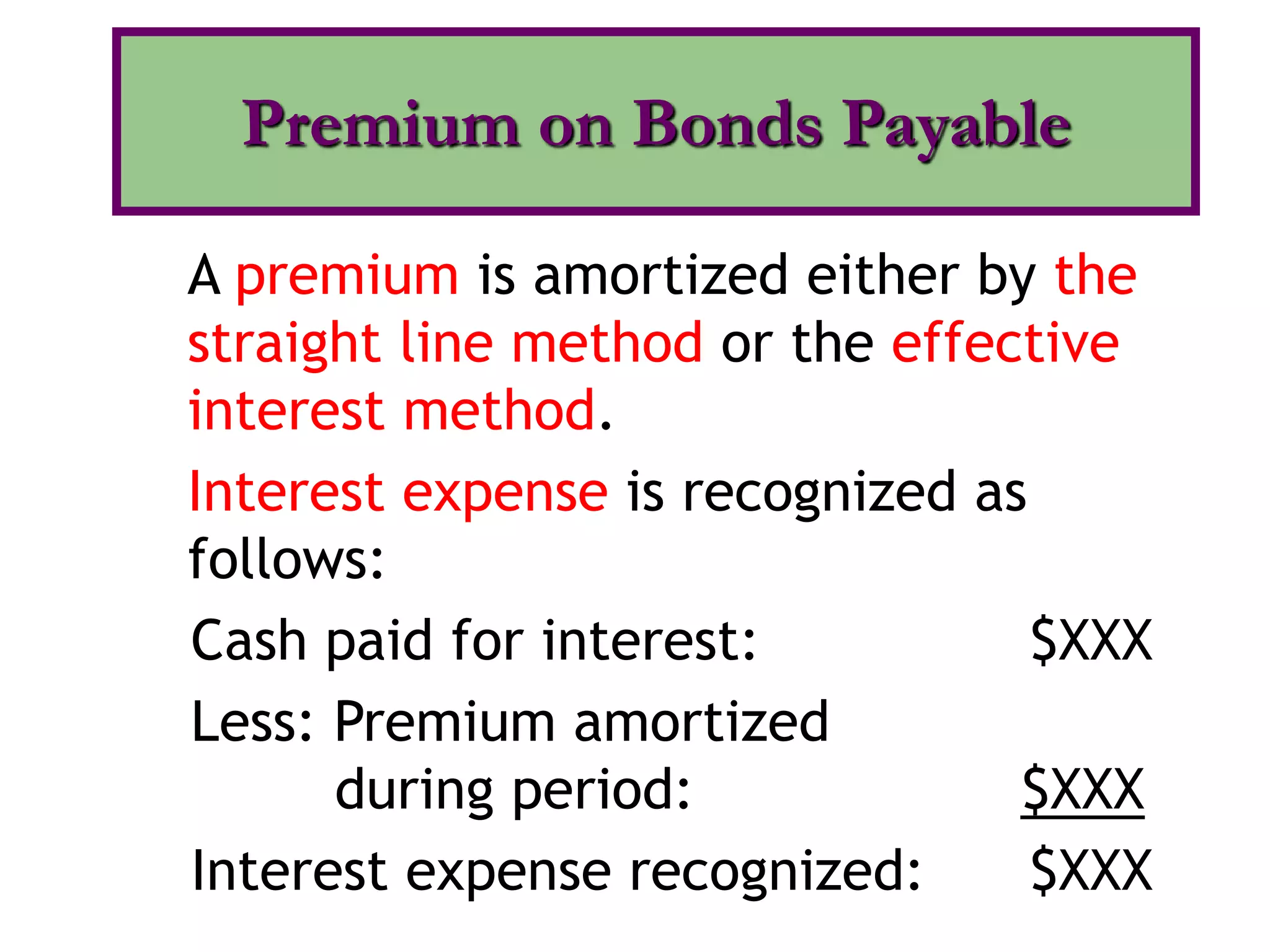 A premium is amortized either by the
straight line method or the effective
interest method.
Interest expense is recognized as
follows:
Cash paid for interest: $XXX
Less: Premium amortized
during period: $XXX
Interest expense recognized: $XXX
Premium on Bonds Payable
 