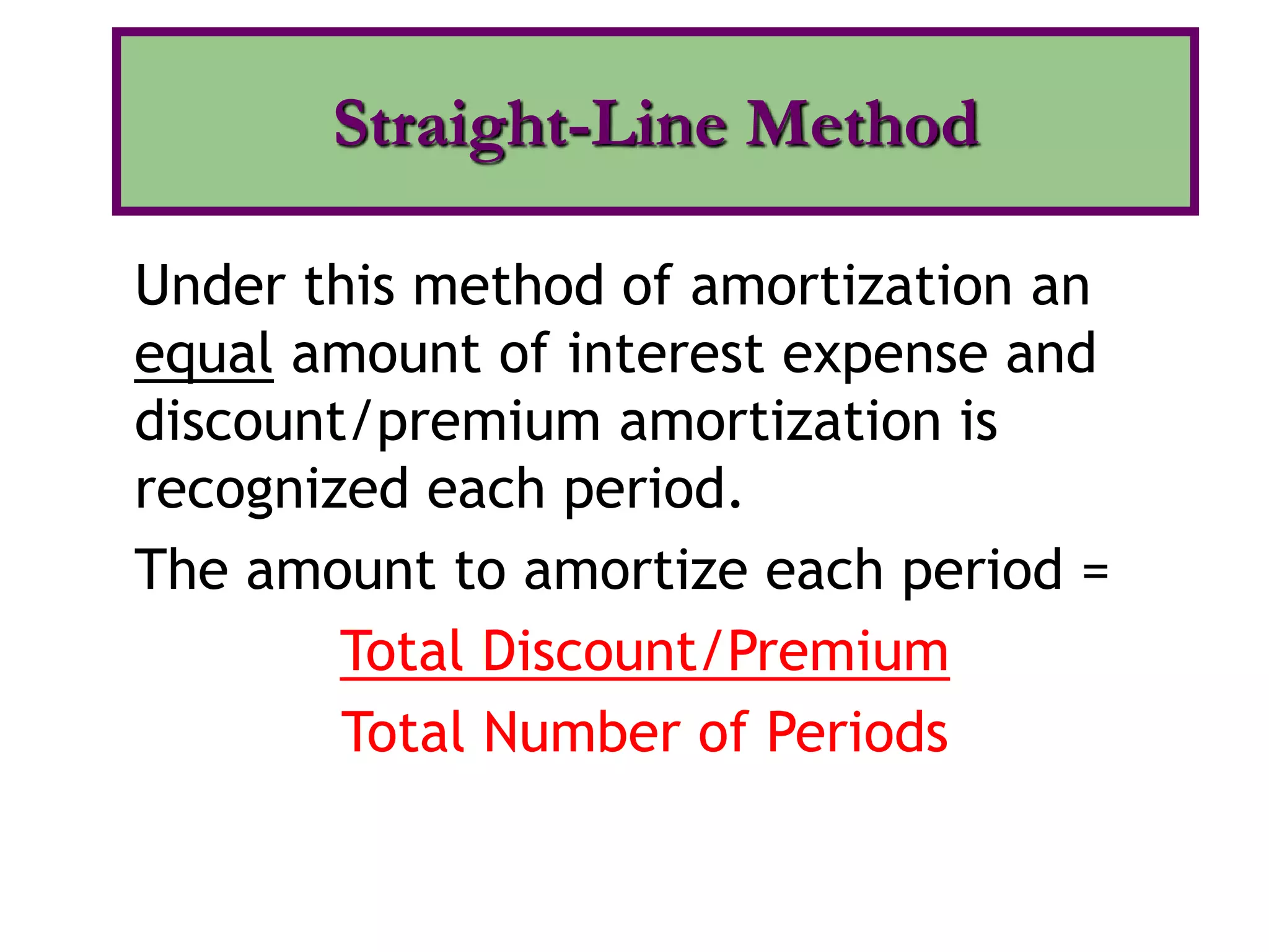 Under this method of amortization an
equal amount of interest expense and
discount/premium amortization is
recognized each period.
The amount to amortize each period =
Total Discount/Premium
Total Number of Periods
Straight-Line Method
 