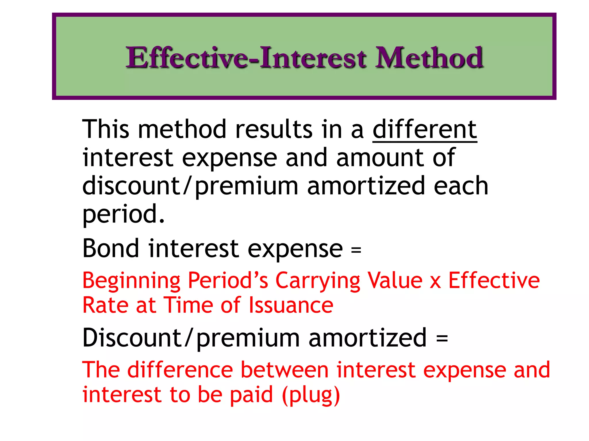 This method results in a different
interest expense and amount of
discount/premium amortized each
period.
Bond interest expense =
Beginning Period’s Carrying Value x Effective
Rate at Time of Issuance
Discount/premium amortized =
The difference between interest expense and
interest to be paid (plug)
Effective-Interest Method
 