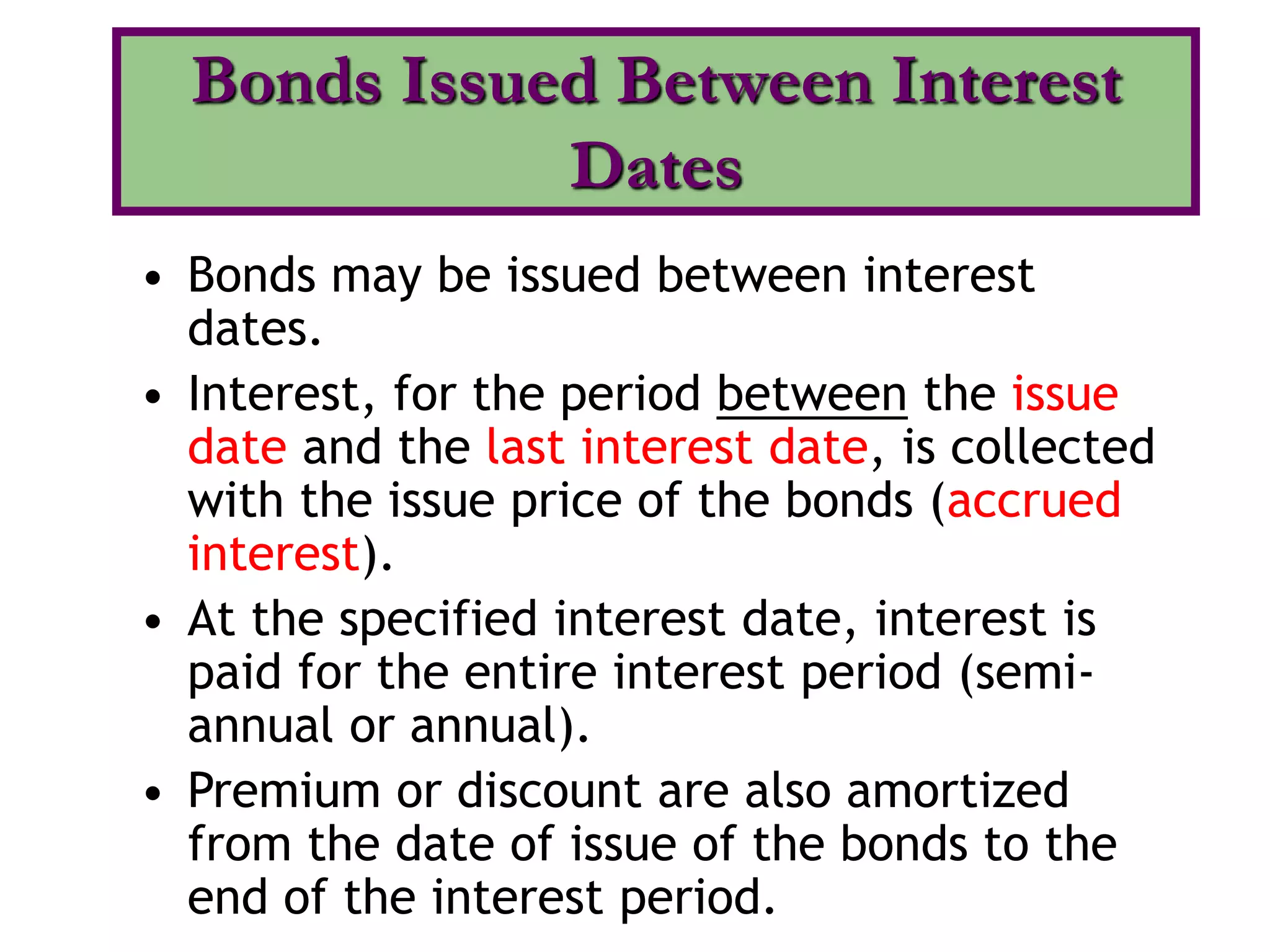• Bonds may be issued between interest
dates.
• Interest, for the period between the issue
date and the last interest date, is collected
with the issue price of the bonds (accrued
interest).
• At the specified interest date, interest is
paid for the entire interest period (semi-
annual or annual).
• Premium or discount are also amortized
from the date of issue of the bonds to the
end of the interest period.
Bonds Issued Between Interest
Dates
 