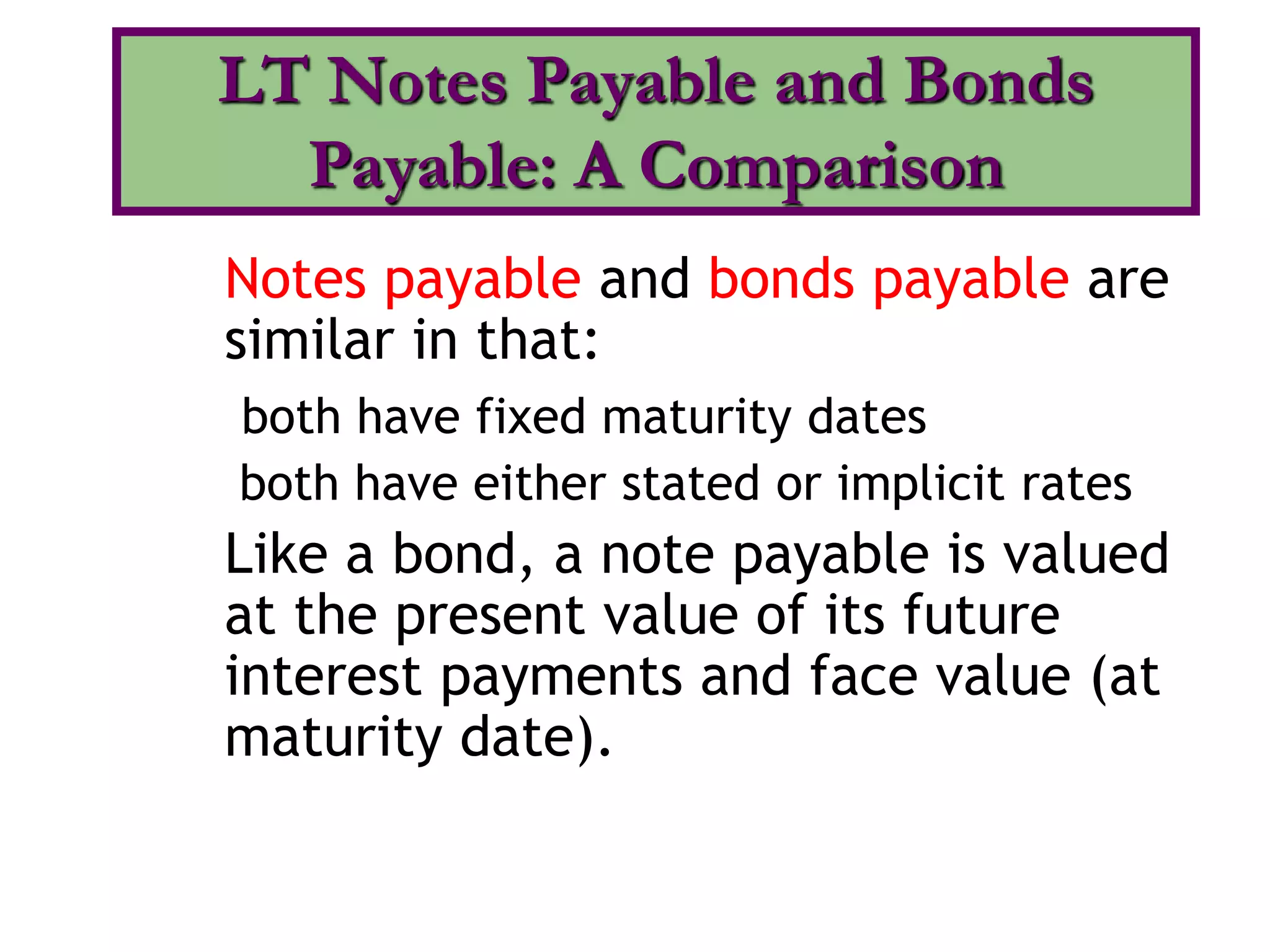 Notes payable and bonds payable are
similar in that:
both have fixed maturity dates
both have either stated or implicit rates
Like a bond, a note payable is valued
at the present value of its future
interest payments and face value (at
maturity date).
LT Notes Payable and Bonds
Payable: A Comparison
 