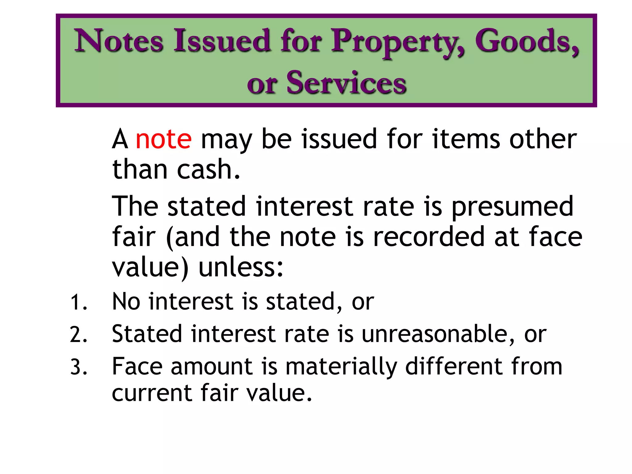 A note may be issued for items other
than cash.
The stated interest rate is presumed
fair (and the note is recorded at face
value) unless:
1. No interest is stated, or
2. Stated interest rate is unreasonable, or
3. Face amount is materially different from
current fair value.
Notes Issued for Property, Goods,
or Services
 