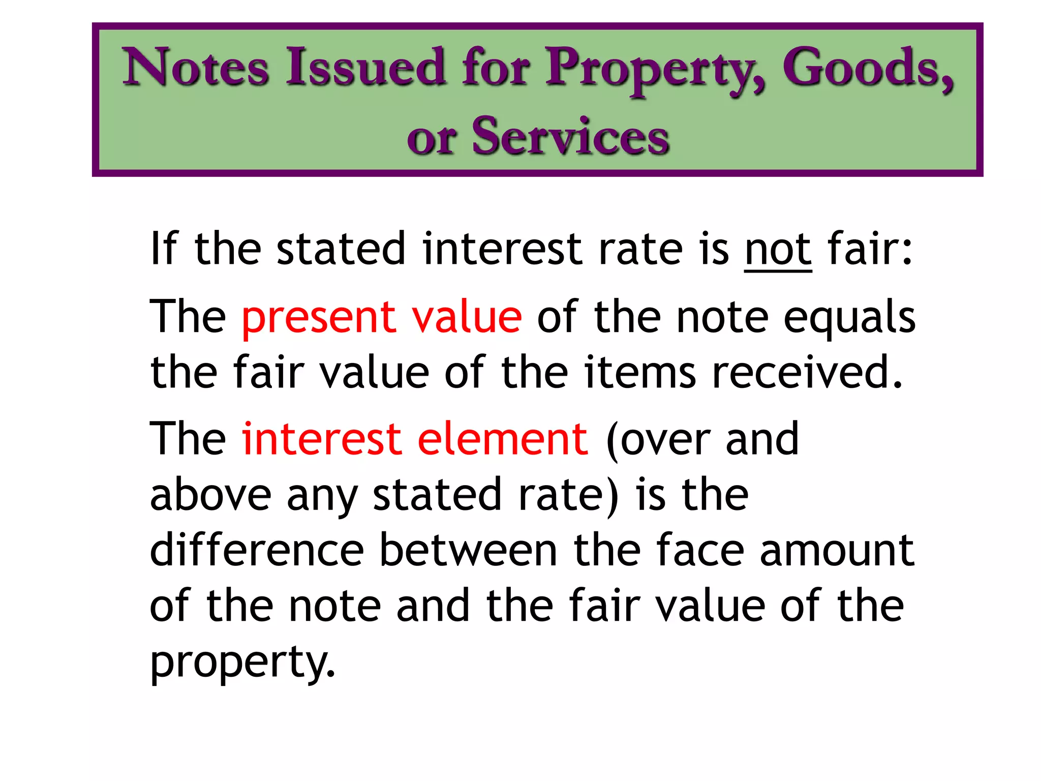 If the stated interest rate is not fair:
The present value of the note equals
the fair value of the items received.
The interest element (over and
above any stated rate) is the
difference between the face amount
of the note and the fair value of the
property.
Notes Issued for Property, Goods,
or Services
 