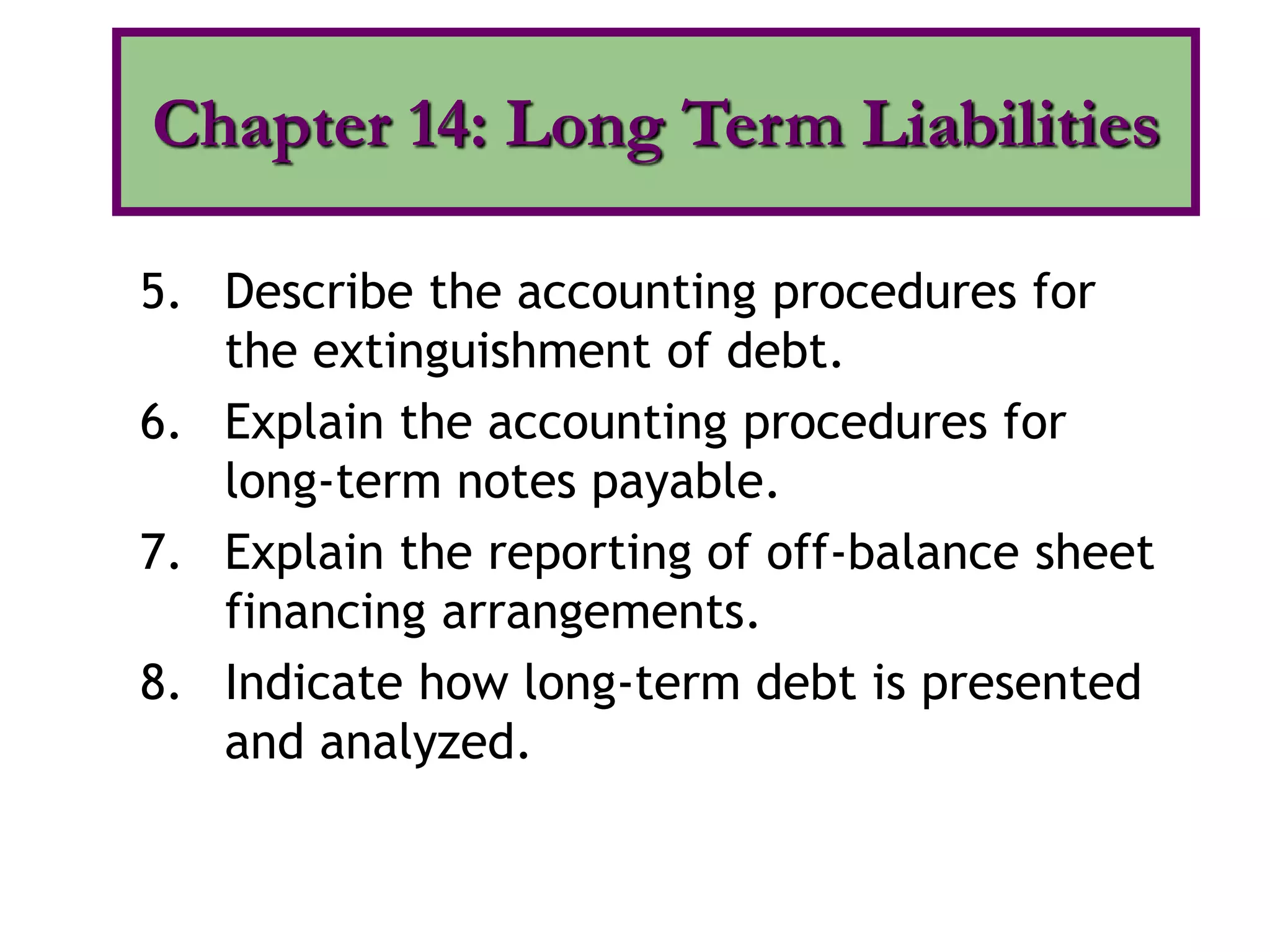 5. Describe the accounting procedures for
the extinguishment of debt.
6. Explain the accounting procedures for
long-term notes payable.
7. Explain the reporting of off-balance sheet
financing arrangements.
8. Indicate how long-term debt is presented
and analyzed.
Chapter 14: Long Term Liabilities
 