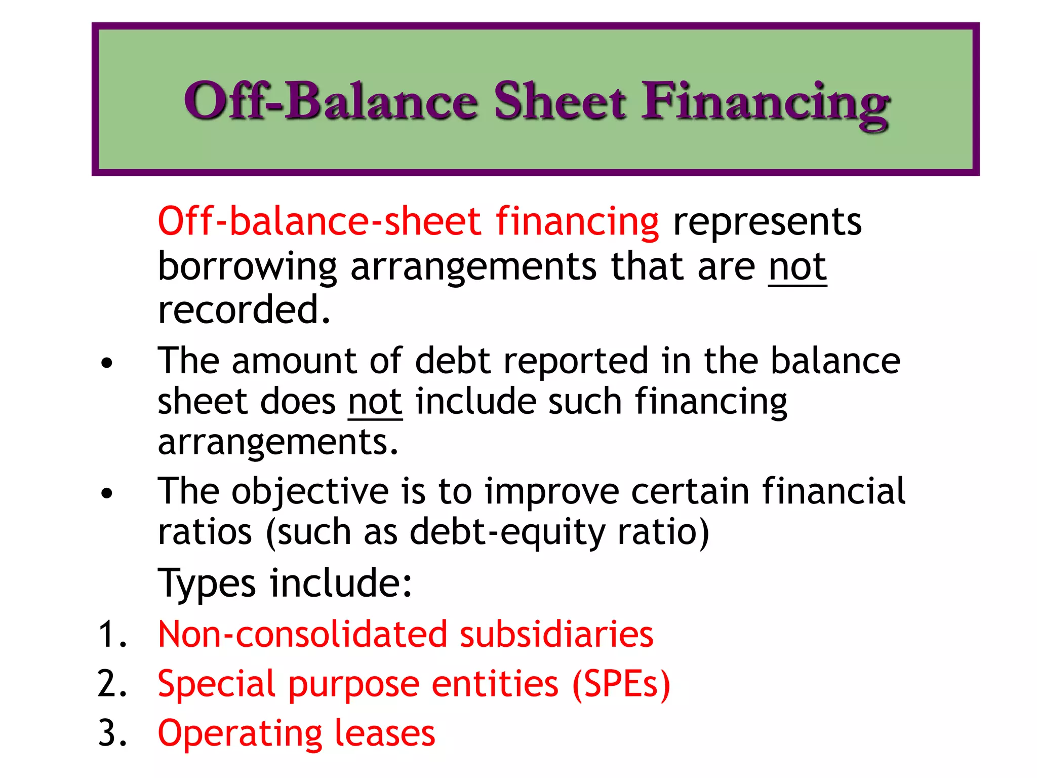 Off-balance-sheet financing represents
borrowing arrangements that are not
recorded.
• The amount of debt reported in the balance
sheet does not include such financing
arrangements.
• The objective is to improve certain financial
ratios (such as debt-equity ratio)
Types include:
1. Non-consolidated subsidiaries
2. Special purpose entities (SPEs)
3. Operating leases
Off-Balance Sheet Financing
 