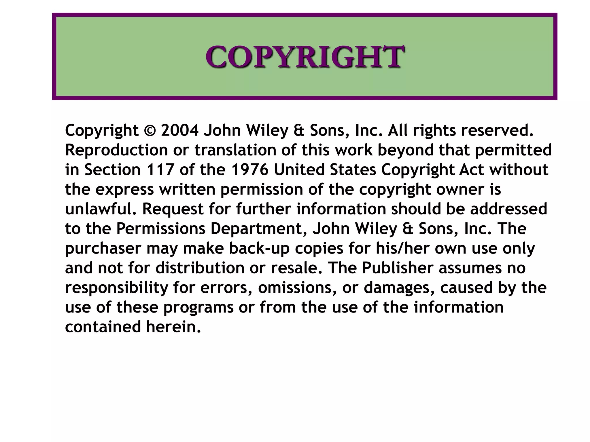 COPYRIGHT
Copyright © 2004 John Wiley & Sons, Inc. All rights reserved.
Reproduction or translation of this work beyond that permitted
in Section 117 of the 1976 United States Copyright Act without
the express written permission of the copyright owner is
unlawful. Request for further information should be addressed
to the Permissions Department, John Wiley & Sons, Inc. The
purchaser may make back-up copies for his/her own use only
and not for distribution or resale. The Publisher assumes no
responsibility for errors, omissions, or damages, caused by the
use of these programs or from the use of the information
contained herein.
 