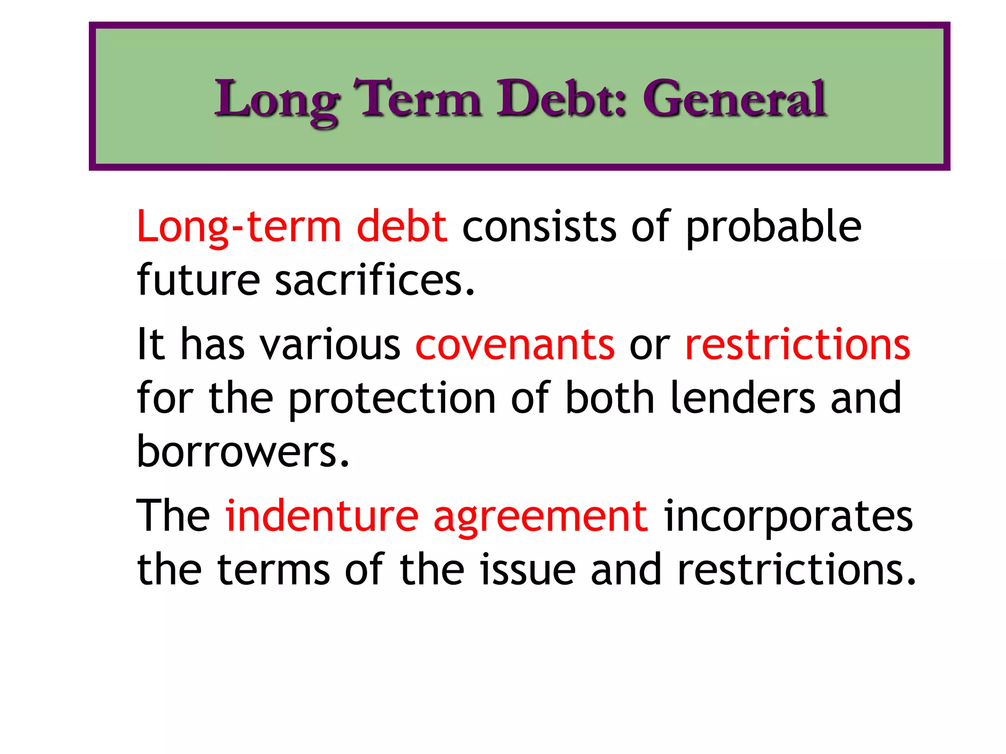 Long-term debt consists of probable
future sacrifices.
It has various covenants or restrictions
for the protection of both lenders and
borrowers.
The indenture agreement incorporates
the terms of the issue and restrictions.
Long Term Debt: General
 