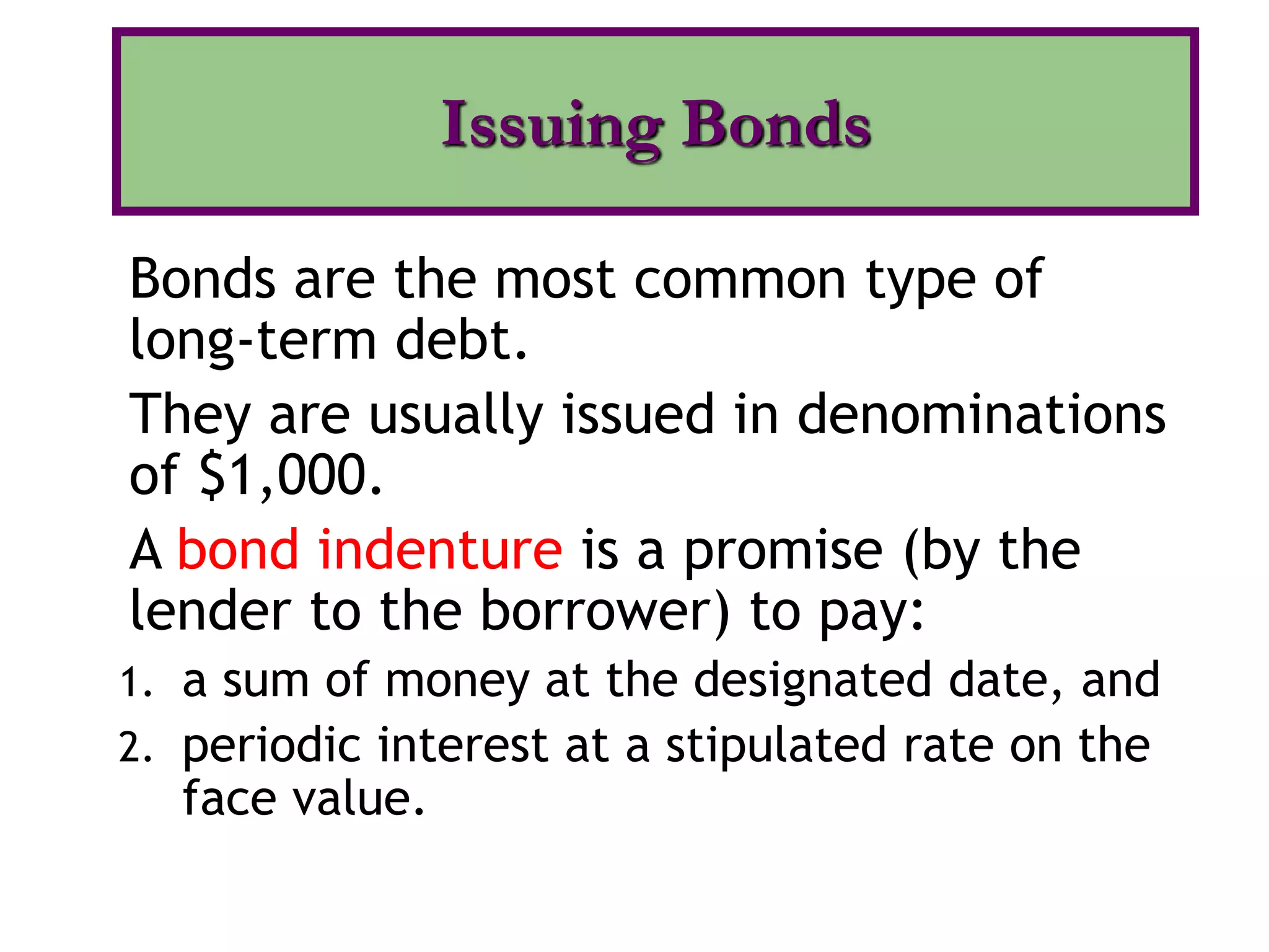 Bonds are the most common type of
long-term debt.
They are usually issued in denominations
of $1,000.
A bond indenture is a promise (by the
lender to the borrower) to pay:
1. a sum of money at the designated date, and
2. periodic interest at a stipulated rate on the
face value.
Issuing Bonds
 