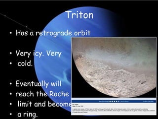 Triton
• Has a retrograde orbit
• Very icy. Very
• cold.
• Eventually will
• reach the Roche
• limit and become
• a ring.
 