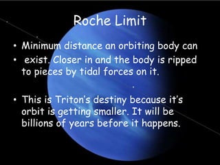 Roche Limit
• Minimum distance an orbiting body can
• exist. Closer in and the body is ripped
to pieces by tidal forces on it.
• This is Triton’s destiny because it’s
orbit is getting smaller. It will be
billions of years before it happens.
 