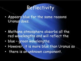Reflectivity
• Appears blue for the same reasons
Uranus does.
• Methane atmosphere absorbs all the
red wavelengths and will reflect the
• blue – green wavelengths.
• However, it is more blue than Uranus so
• there is an unknown component.
 