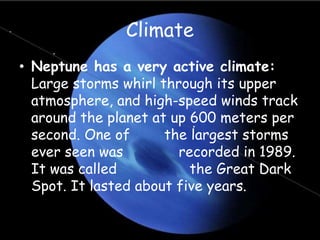 Climate
• Neptune has a very active climate:
Large storms whirl through its upper
atmosphere, and high-speed winds track
around the planet at up 600 meters per
second. One of the largest storms
ever seen was recorded in 1989.
It was called the Great Dark
Spot. It lasted about five years.
 