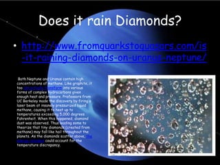 Does it rain Diamonds?
• http://www.fromquarkstoquasars.com/is
-it-raining-diamonds-on-uranus-neptune/
Both Neptune and Uranus contain high
concentrations of methane. Like graphite, it
too can actually transform into various
forms of complex hydrocarbons given
enough heat and pressure. Professors from
UC Berkeley made the discovery by firing a
laser beam at insanely pressurized liquid
methane, causing it to heat up to
temperatures exceeding 5,000 degrees
Fahrenheit. When this happened, diamond
dust was observed. Thus leading some to
theorize that tiny diamonds (created from
methane) may fall like hail throughout the
planets. As the diamonds scatter above, the
energy released could account for the
temperature discrepancy.
 