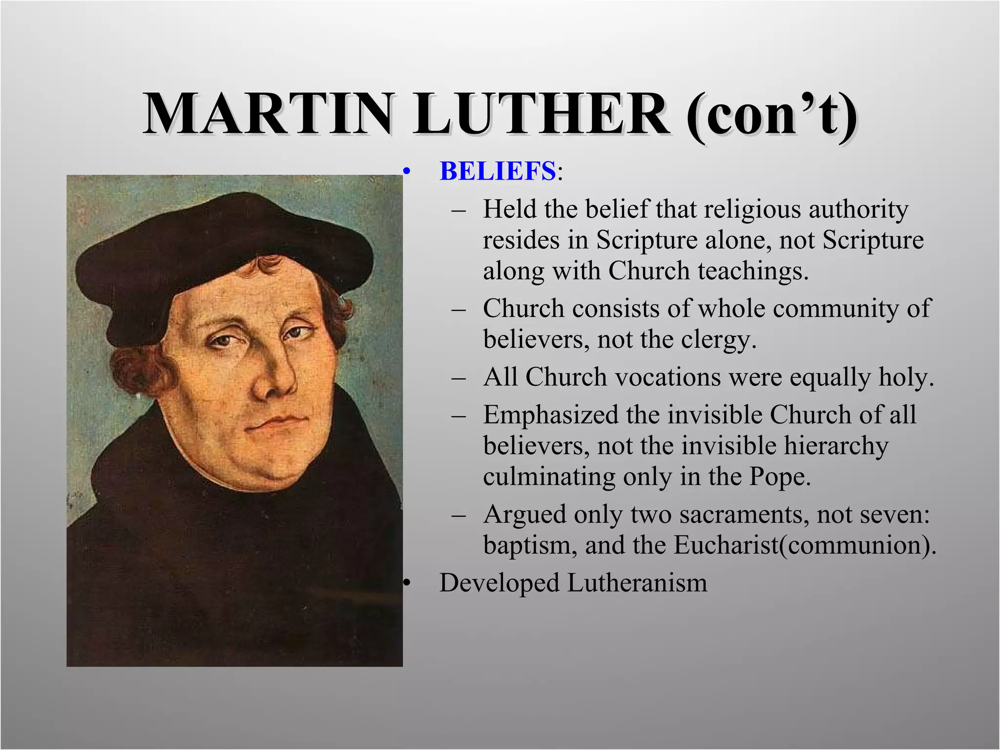 MARTIN LUTHER (con’t) BELIEFS :  Held the belief that religious authority  resides in Scripture alone, not Scripture along with Church teachings. Church consists of whole community of believers, not the clergy. All Church vocations were equally holy. Emphasized the invisible Church of all believers, not the invisible hierarchy culminating only in the Pope. Argued only two sacraments, not seven: baptism, and the Eucharist(communion). Developed Lutheranism 