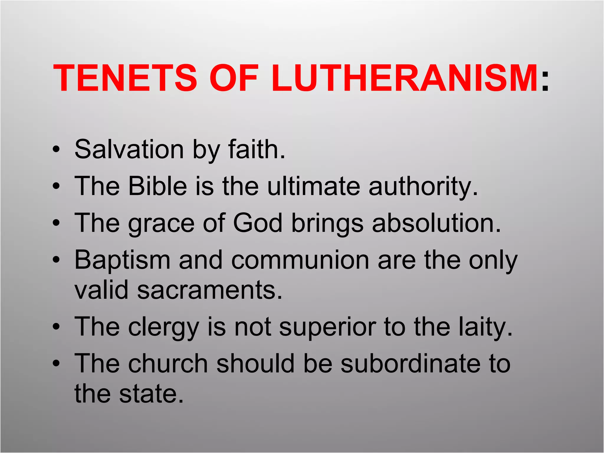 TENETS OF LUTHERANISM : Salvation by faith. The Bible is the ultimate authority. The grace of God brings absolution. Baptism and communion are the only valid sacraments. The clergy is not superior to the laity. The church should be subordinate to the state. 