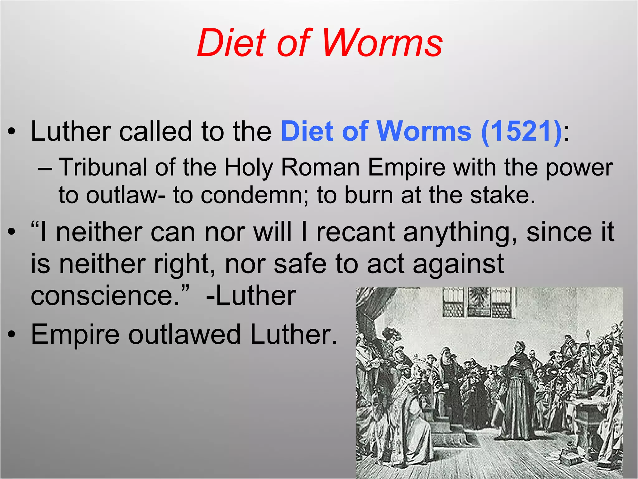 Diet of Worms Luther called to the  Diet of Worms (1521) : Tribunal of the Holy Roman Empire with the power to outlaw- to condemn; to burn at the stake. “ I neither can nor will I recant anything, since it is neither right, nor safe to act against conscience.”  -Luther Empire outlawed Luther. 