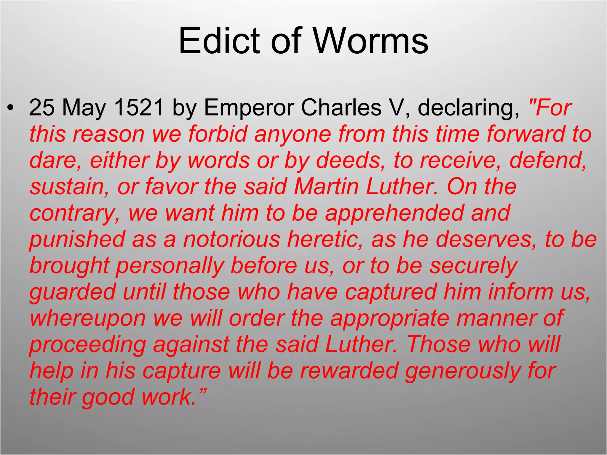 Edict of Worms 25 May 1521 by Emperor Charles V, declaring,  "For this reason we forbid anyone from this time forward to dare, either by words or by deeds, to receive, defend, sustain, or favor the said Martin Luther. On the contrary, we want him to be apprehended and punished as a notorious heretic, as he deserves, to be brought personally before us, or to be securely guarded until those who have captured him inform us, whereupon we will order the appropriate manner of proceeding against the said Luther. Those who will help in his capture will be rewarded generously for their good work.” 