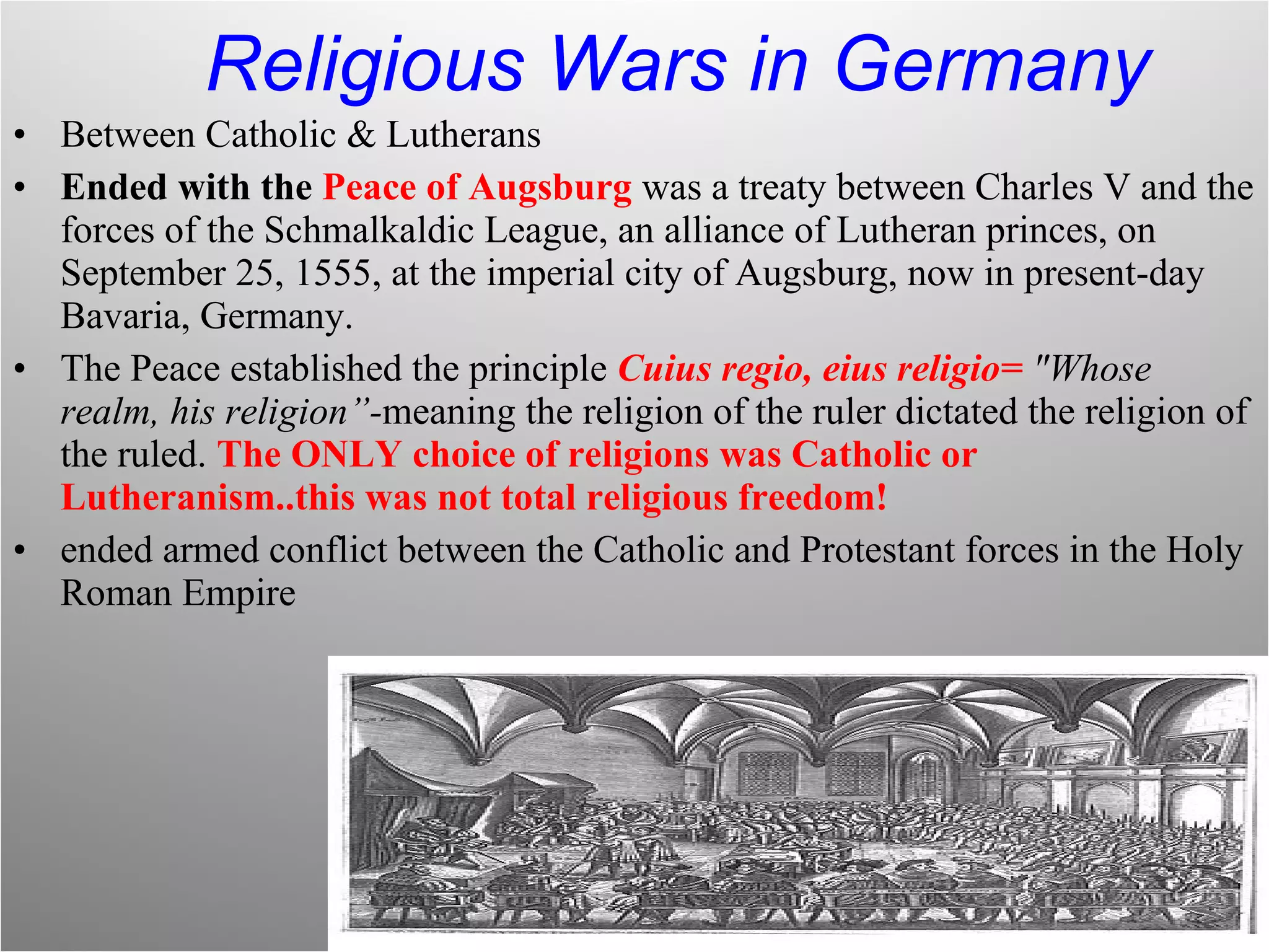 Religious Wars in Germany Between Catholic & Lutherans Ended with the  Peace of Augsburg   was a treaty between Charles V and the forces of the Schmalkaldic League, an alliance of Lutheran princes, on September 25, 1555, at the imperial city of Augsburg, now in present-day Bavaria, Germany.  The Peace established the principle  Cuius regio, eius religio=  "Whose realm, his religion”- meaning the religion of the ruler dictated the religion of the ruled.  The ONLY choice of religions was Catholic or Lutheranism..this was not total religious freedom! ended armed conflict between the Catholic and Protestant forces in the Holy Roman Empire 