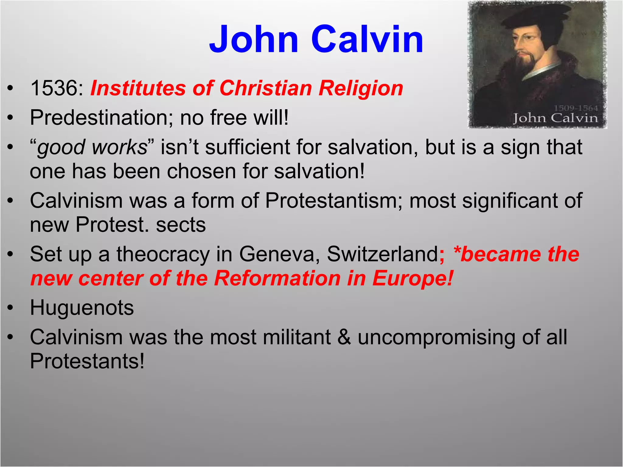 John Calvin 1536:  Institutes of Christian Religion Predestination; no free will! “ good works ” isn’t sufficient for salvation, but is a sign that one has been chosen for salvation! Calvinism was a form of Protestantism; most significant of new Protest. sects Set up a theocracy in Geneva, Switzerland ;  *became the new center of the Reformation in Europe!  Huguenots Calvinism was the most militant & uncompromising of all Protestants! 