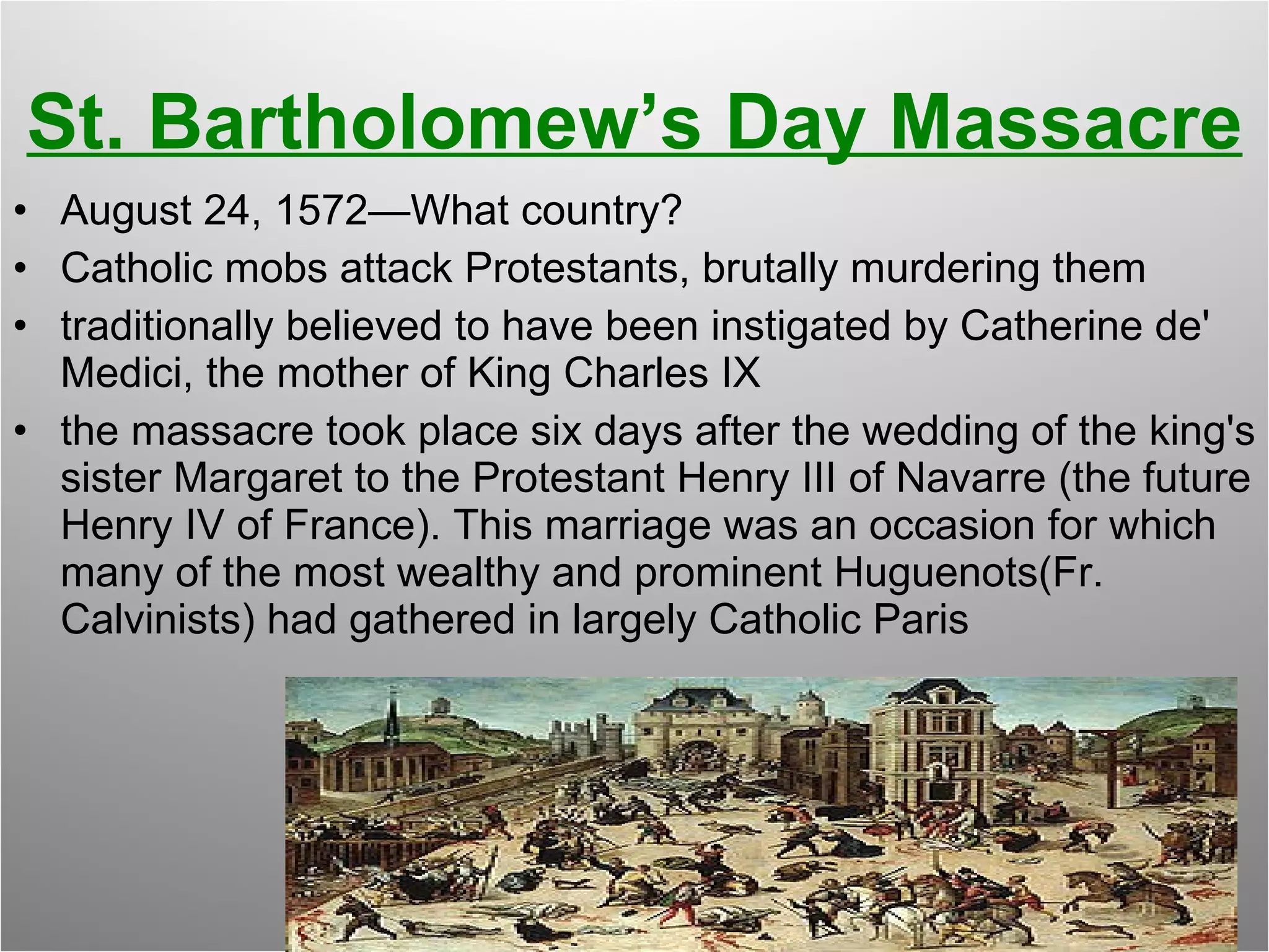 St. Bartholomew’s Day Massacre August 24, 1572—What country? Catholic mobs attack Protestants, brutally murdering them traditionally believed to have been instigated by Catherine de' Medici, the mother of King Charles IX  the massacre took place six days after the wedding of the king's sister Margaret to the Protestant Henry III of Navarre (the future Henry IV of France). This marriage was an occasion for which many of the most wealthy and prominent Huguenots(Fr. Calvinists) had gathered in largely Catholic Paris 