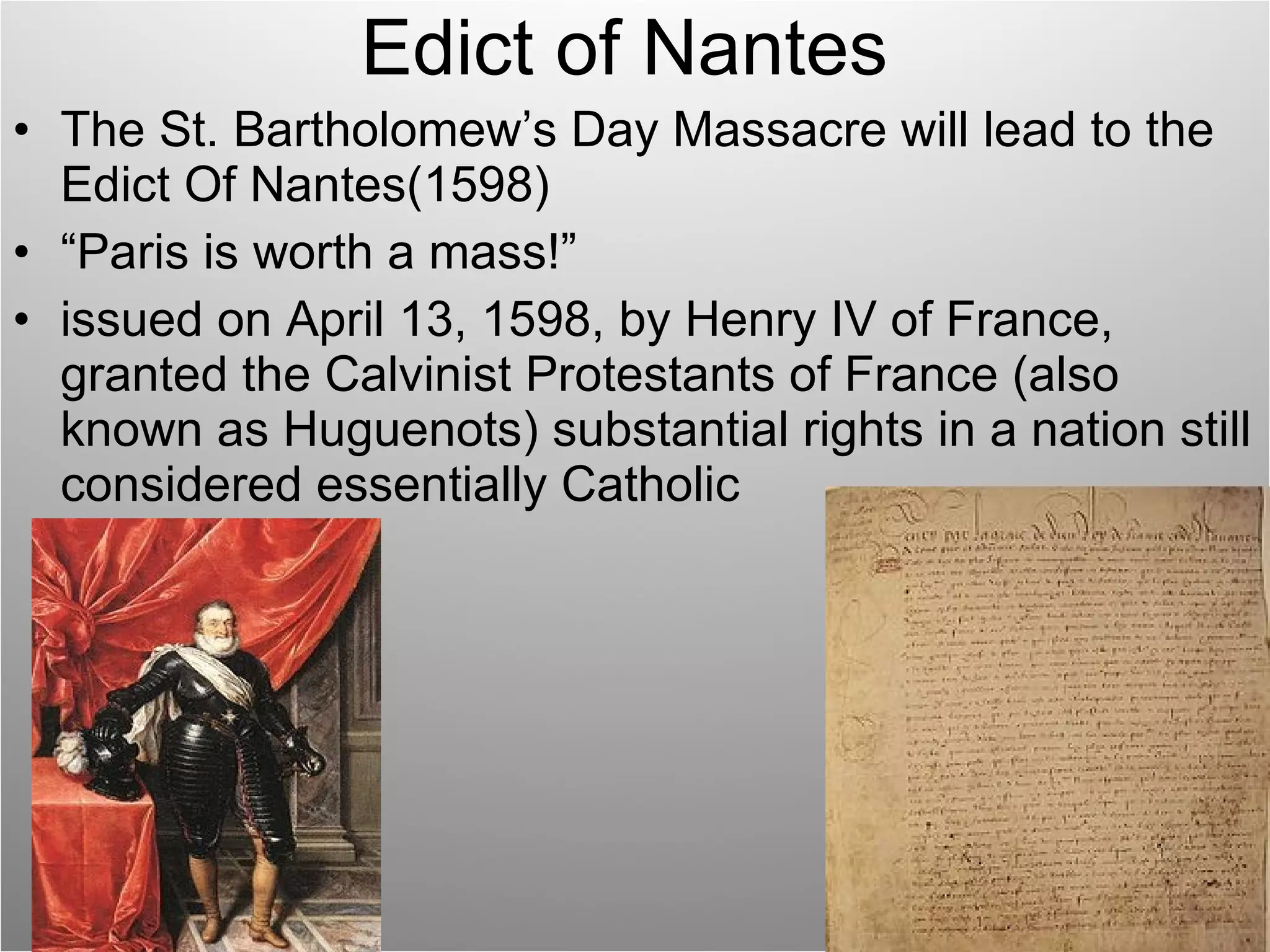 Edict of Nantes The St. Bartholomew’s Day Massacre will lead to the Edict Of Nantes(1598) “ Paris is worth a mass!” issued on April 13, 1598, by Henry IV of France, granted the Calvinist Protestants of France (also known as Huguenots) substantial rights in a nation still considered essentially Catholic 