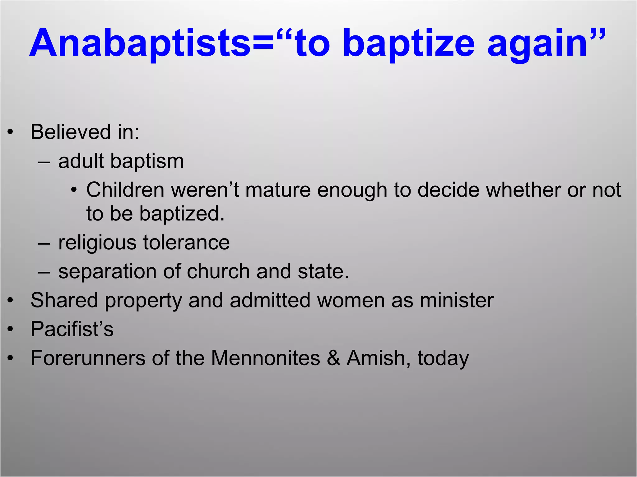 Anabaptists=“to baptize again” Believed in:  adult baptism Children weren’t mature enough to decide whether or not to be baptized. religious tolerance separation of church and state. Shared property and admitted women as minister Pacifist’s Forerunners of the Mennonites & Amish, today 