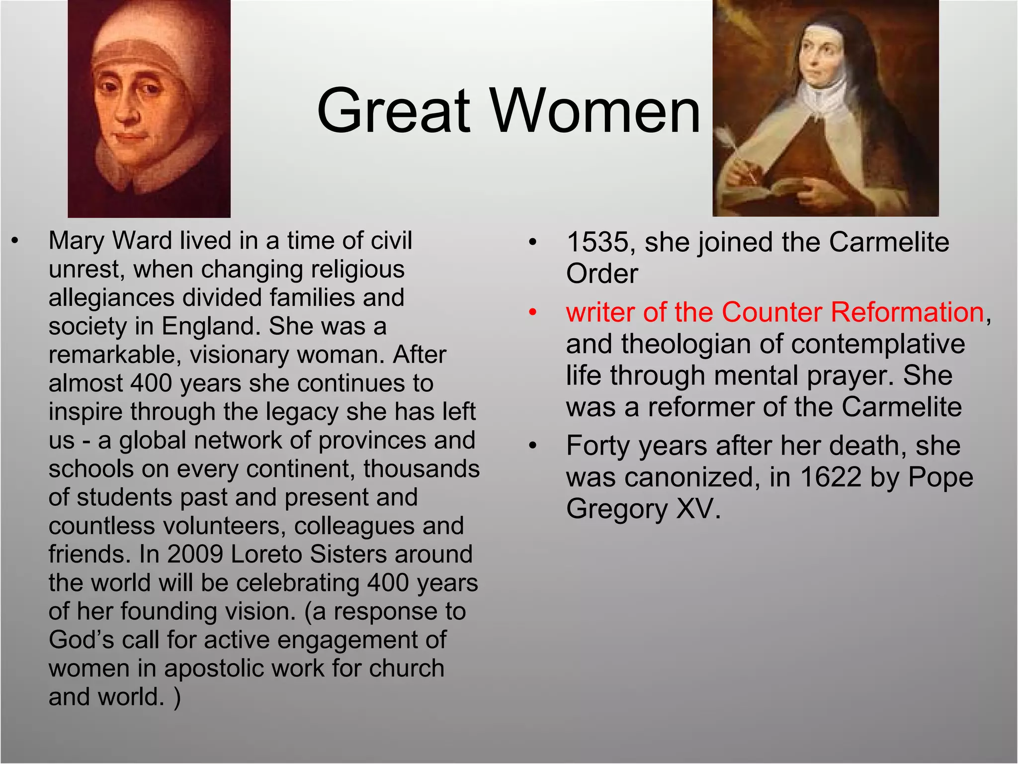 Great Women Mary Ward lived in a time of civil unrest, when changing religious allegiances divided families and society in England. She was a remarkable, visionary woman. After almost 400 years she continues to inspire through the legacy she has left us - a global network of provinces and schools on every continent, thousands of students past and present and countless volunteers, colleagues and friends. In 2009 Loreto Sisters around the world will be celebrating 400 years of her founding vision. (a response to God’s call for active engagement of women in apostolic work for church and world. ) 1535, she joined the Carmelite Order writer of the Counter Reformation , and theologian of contemplative life through mental prayer. She was a reformer of the Carmelite Forty years after her death, she was canonized, in 1622 by Pope Gregory XV. 