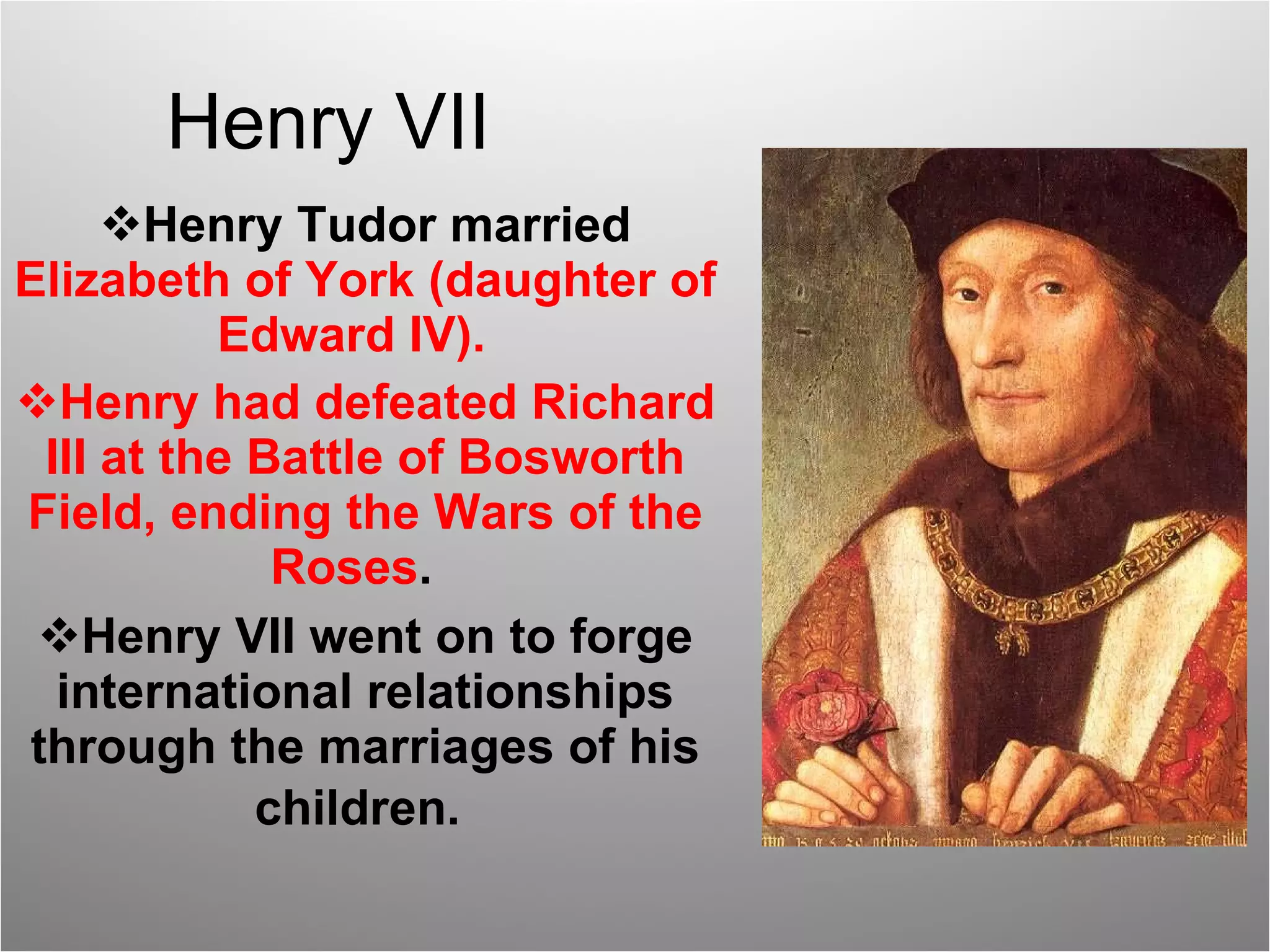 Henry VII Henry Tudor married  Elizabeth of York (daughter of Edward IV).  Henry had defeated Richard III at the Battle of Bosworth Field, ending the Wars of the Roses .  Henry VII went on to forge international relationships through the marriages of his children.   