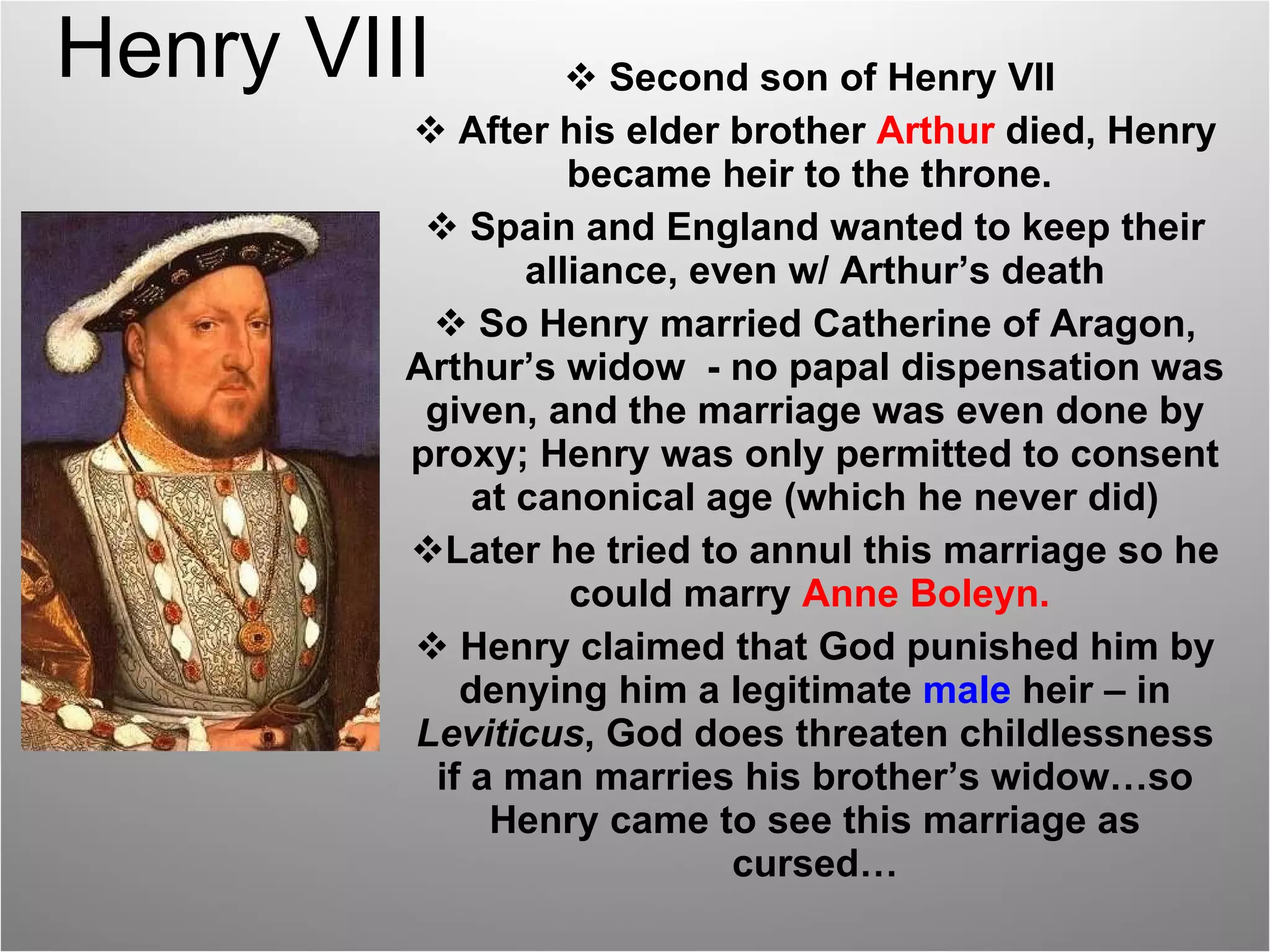 Henry VIII Second son of Henry VII  After his elder brother  Arthur  died, Henry became heir to the throne.  Spain and England wanted to keep their alliance, even w/ Arthur’s death So Henry married Catherine of Aragon, Arthur’s widow  - no papal dispensation was given, and the marriage was even done by proxy; Henry was only permitted to consent at canonical age (which he never did) Later he tried to annul this marriage so he could marry  Anne Boleyn.   Henry claimed that God punished him by denying him a legitimate  male   heir – in  Leviticus , God does threaten childlessness if a man marries his brother’s widow…so Henry came to see this marriage as cursed… 