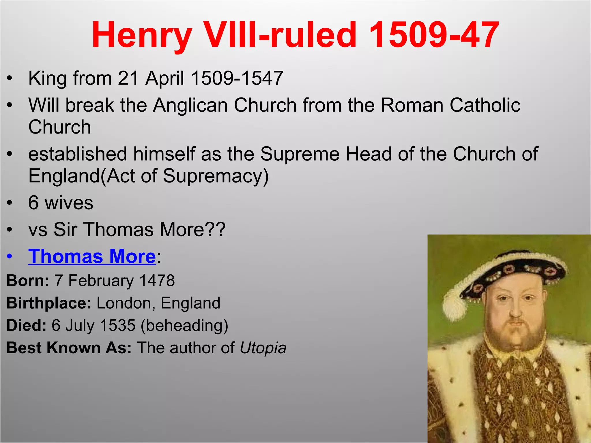 Henry VIII-ruled 1509-47 King from 21 April 1509-1547 Will break the Anglican Church from the Roman Catholic Church established himself as the Supreme Head of the Church of England(Act of Supremacy) 6 wives vs Sir Thomas More?? Thomas More : Born:  7 February 1478  Birthplace:  London, England  Died:  6 July 1535 (beheading)  Best Known As:  The author of  Utopia 