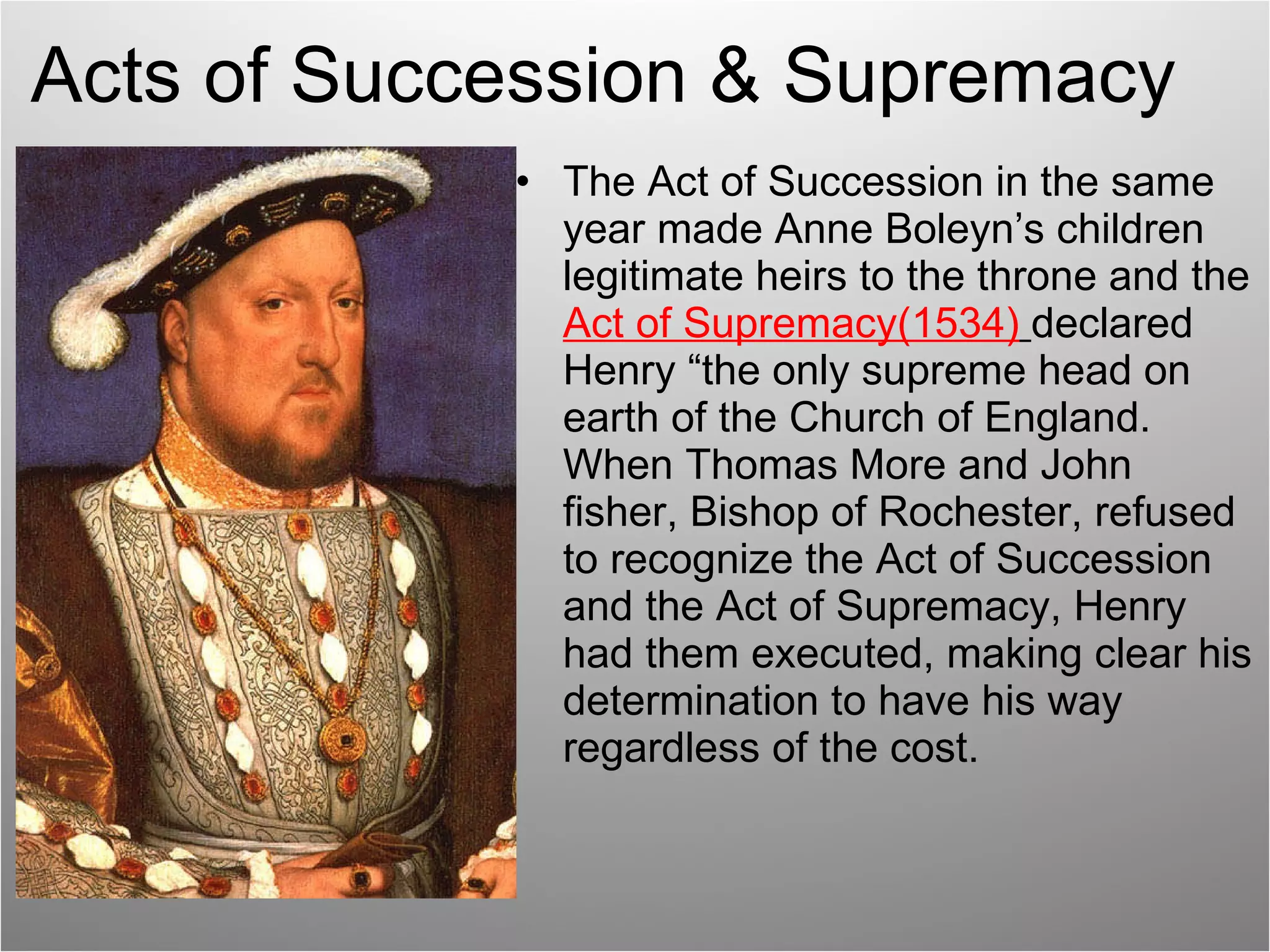 Acts of Succession & Supremacy The Act of Succession in the same year made Anne Boleyn’s children legitimate heirs to the throne and the  Act of Supremacy(1534)   declared Henry “the only supreme head on earth of the Church of England. When Thomas More and John fisher, Bishop of Rochester, refused to recognize the Act of Succession and the Act of Supremacy, Henry had them executed, making clear his determination to have his way regardless of the cost. 