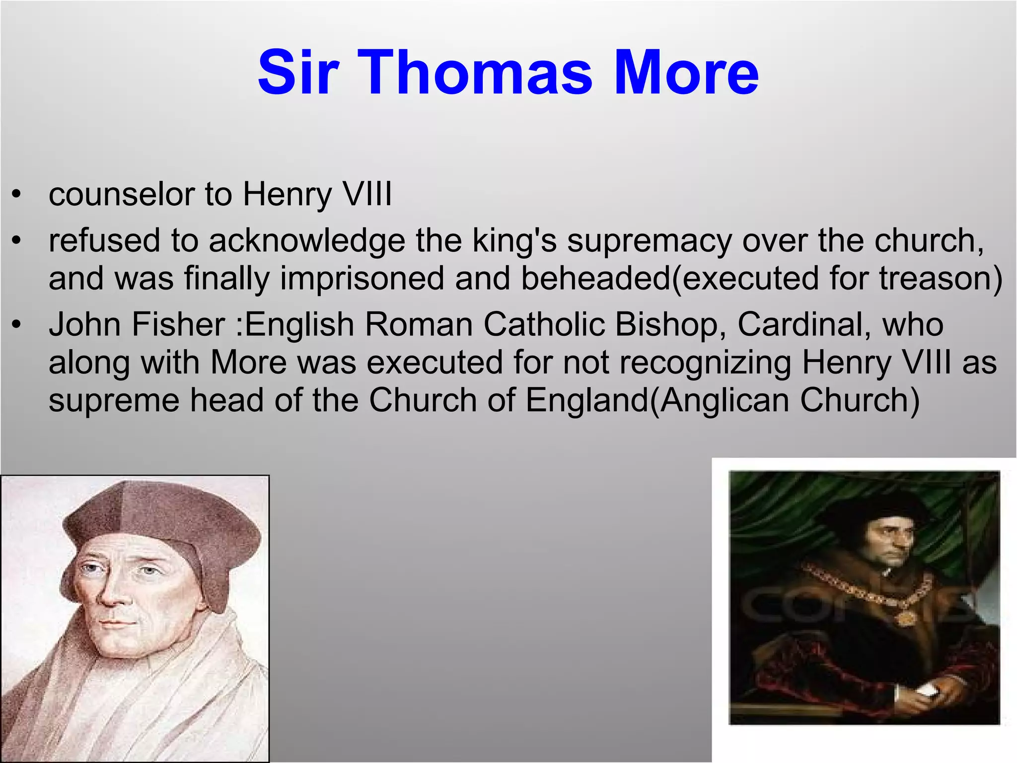 Sir Thomas More counselor to Henry VIII refused to acknowledge the king's supremacy over the church, and was finally imprisoned and beheaded(executed for treason) John Fisher :English Roman Catholic Bishop, Cardinal, who along with More was executed for not recognizing Henry VIII as supreme head of the Church of England(Anglican Church) 