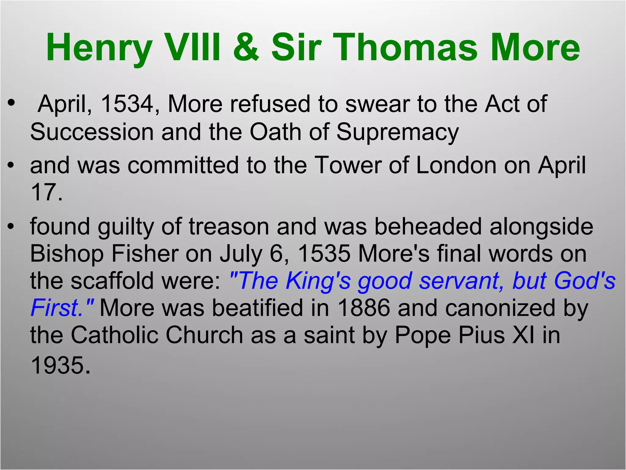 Henry VIII & Sir Thomas More April, 1534, More refused to swear to the Act of Succession and the Oath of Supremacy and was committed to the Tower of London on April 17.   found guilty of treason and was beheaded alongside Bishop Fisher on July 6, 1535 More's final words on the scaffold were:  "The King's good servant, but God's First."  More was beatified in 1886 and canonized by the Catholic Church as a saint by Pope Pius XI in 1935 .  