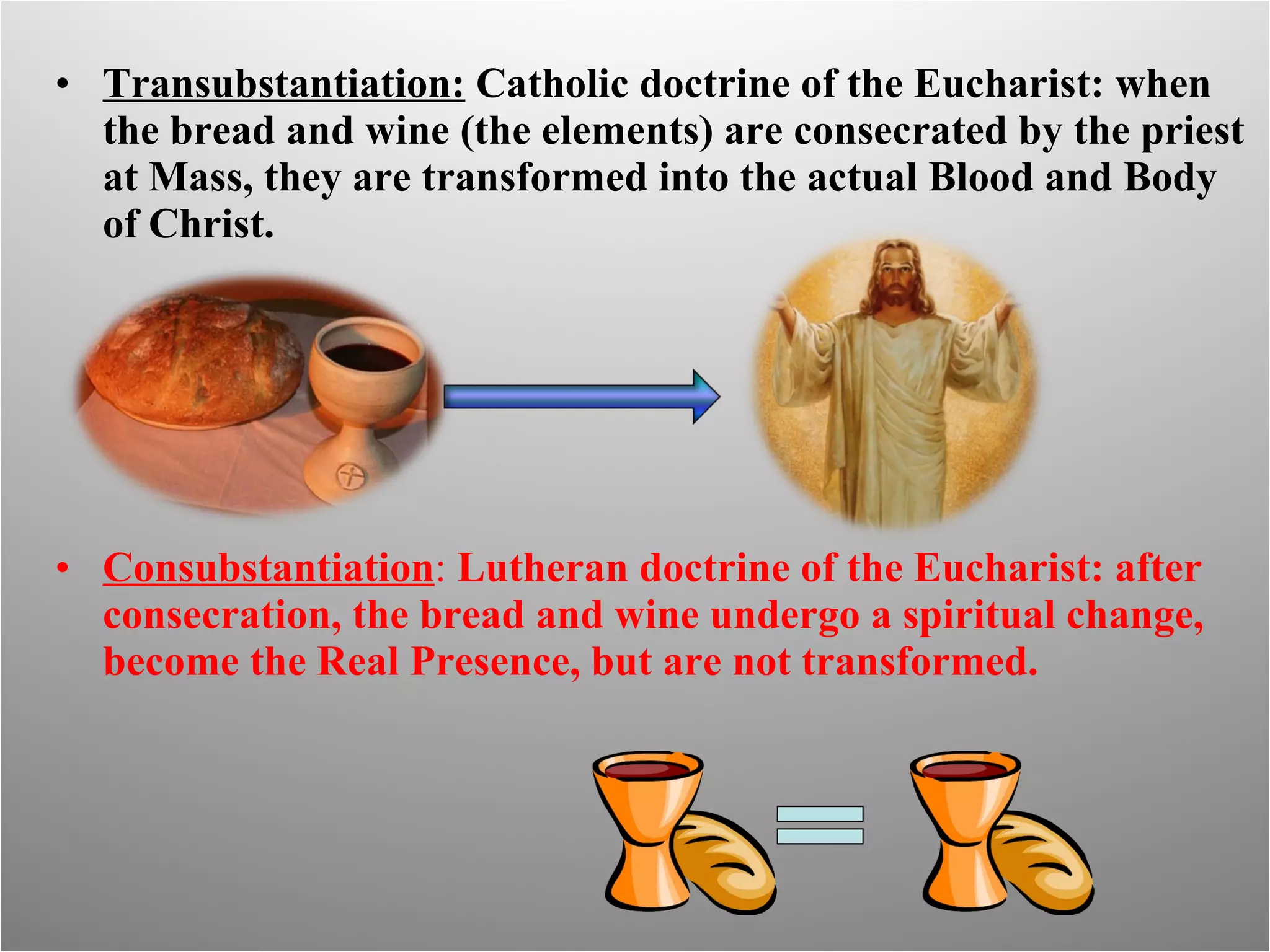 Transubstantiation:  Catholic doctrine of the Eucharist: when the bread and wine (the elements) are consecrated by the priest at Mass, they are transformed into the actual Blood and Body of Christ. Consubstantiation :  Lutheran doctrine of the Eucharist: after consecration, the bread and wine undergo a spiritual change, become the Real Presence, but are not transformed. 
