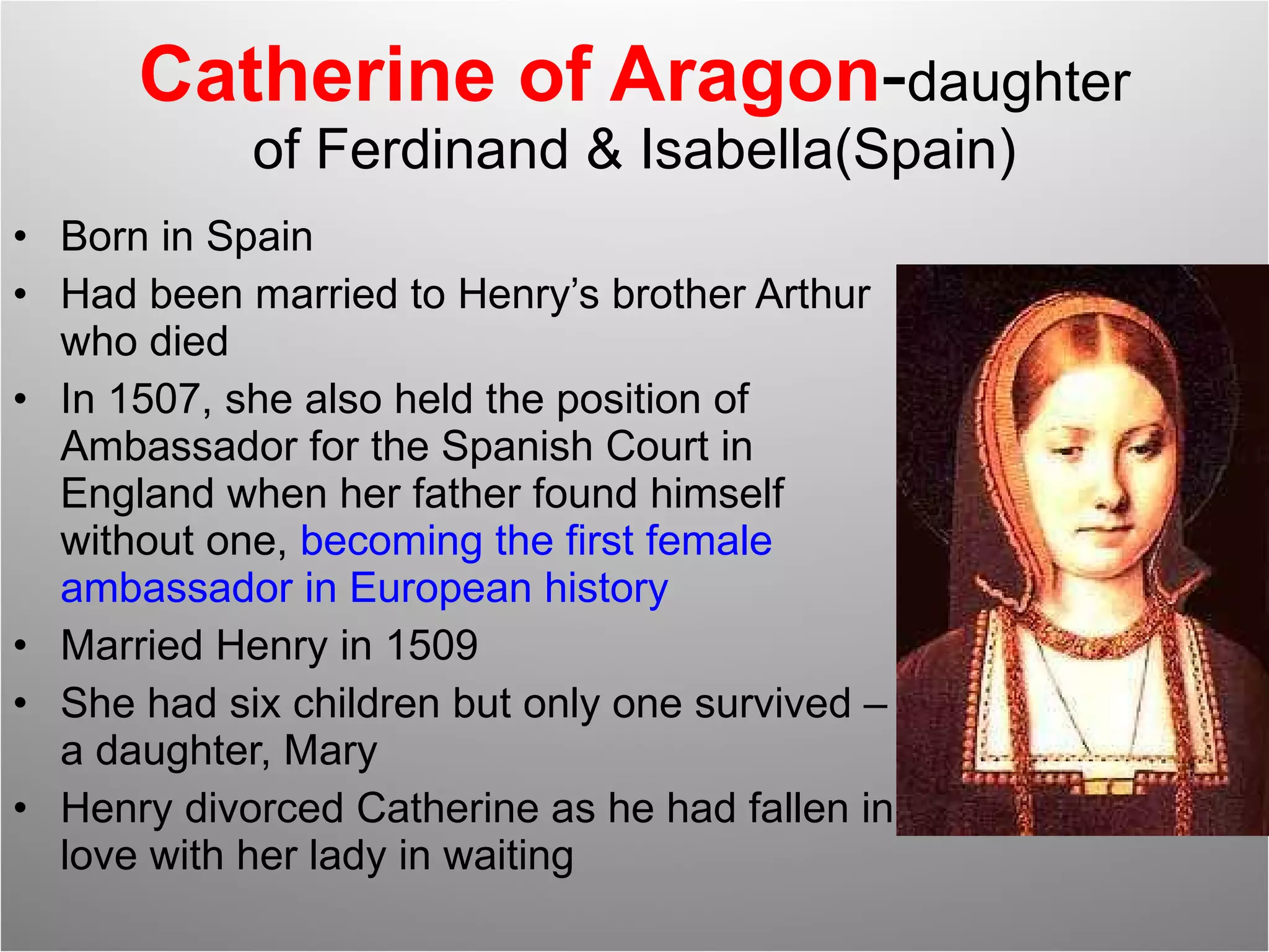 Catherine of Aragon - daughter of Ferdinand & Isabella(Spain) Born in Spain Had been married to Henry’s brother Arthur who died In 1507, she also held the position of Ambassador for the Spanish Court in England when her father found himself without one,  becoming the first female ambassador in European history Married Henry in 1509 She had six children but only one survived – a daughter, Mary Henry divorced Catherine as he had fallen in love with her lady in waiting 