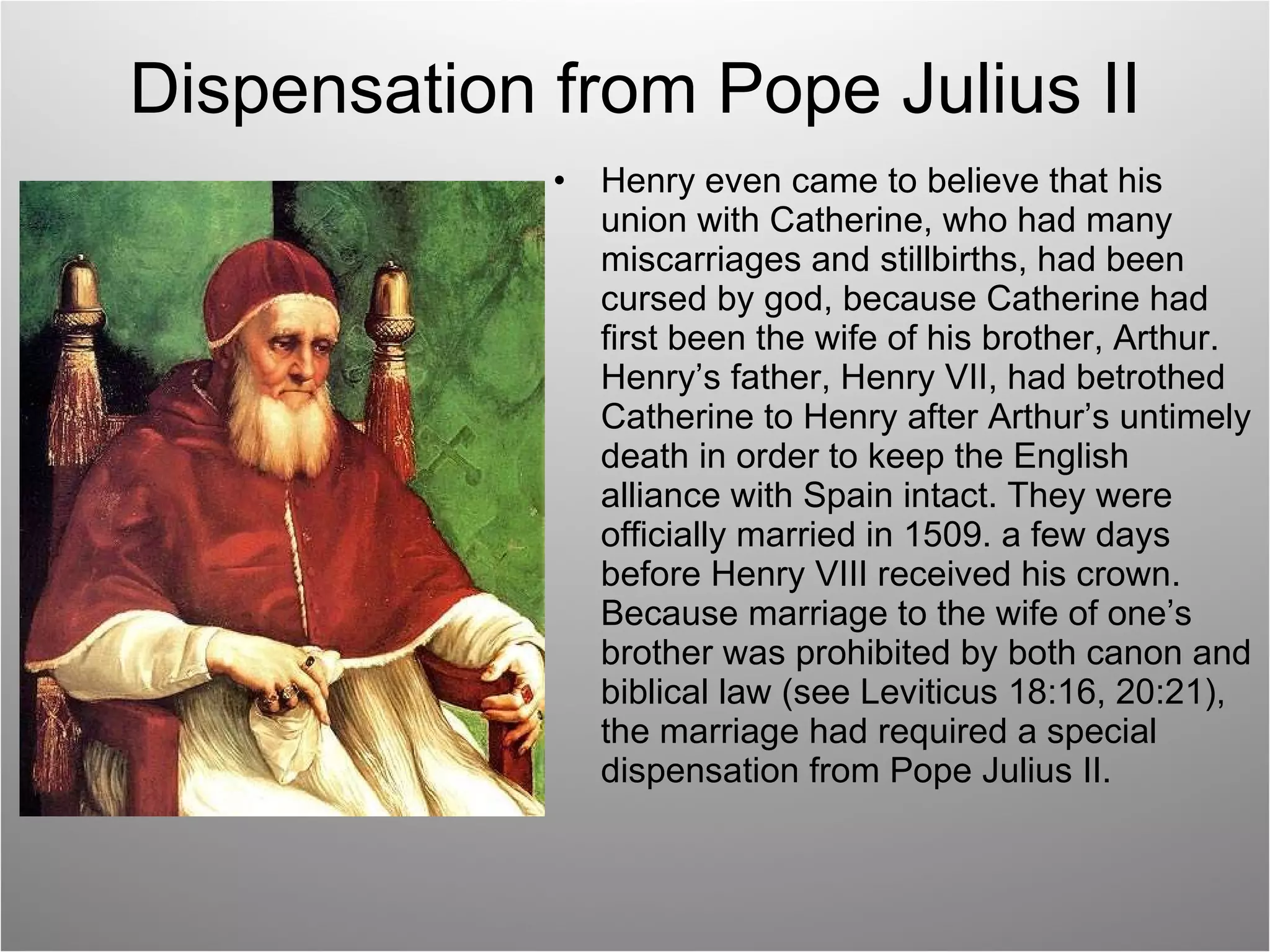 Dispensation from Pope Julius II Henry even came to believe that his union with Catherine, who had many miscarriages and stillbirths, had been cursed by god, because Catherine had first been the wife of his brother, Arthur. Henry’s father, Henry VII, had betrothed Catherine to Henry after Arthur’s untimely death in order to keep the English alliance with Spain intact. They were officially married in 1509. a few days before Henry VIII received his crown. Because marriage to the wife of one’s brother was prohibited by both canon and biblical law (see Leviticus 18:16, 20:21), the marriage had required a special dispensation from Pope Julius II. 