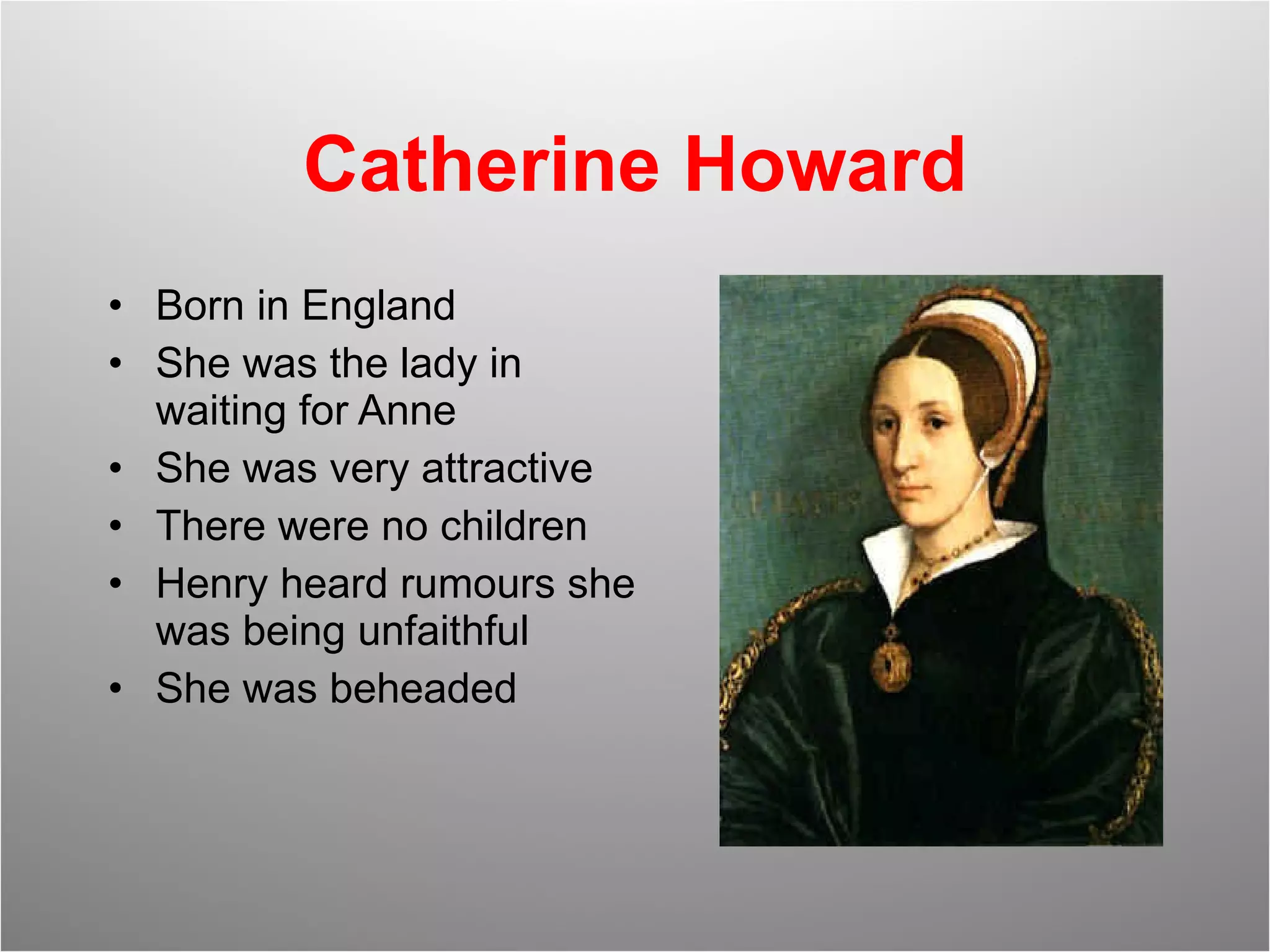 Catherine Howard Born in England She was the lady in waiting for Anne She was very attractive There were no children Henry heard rumours she was being unfaithful She was beheaded  