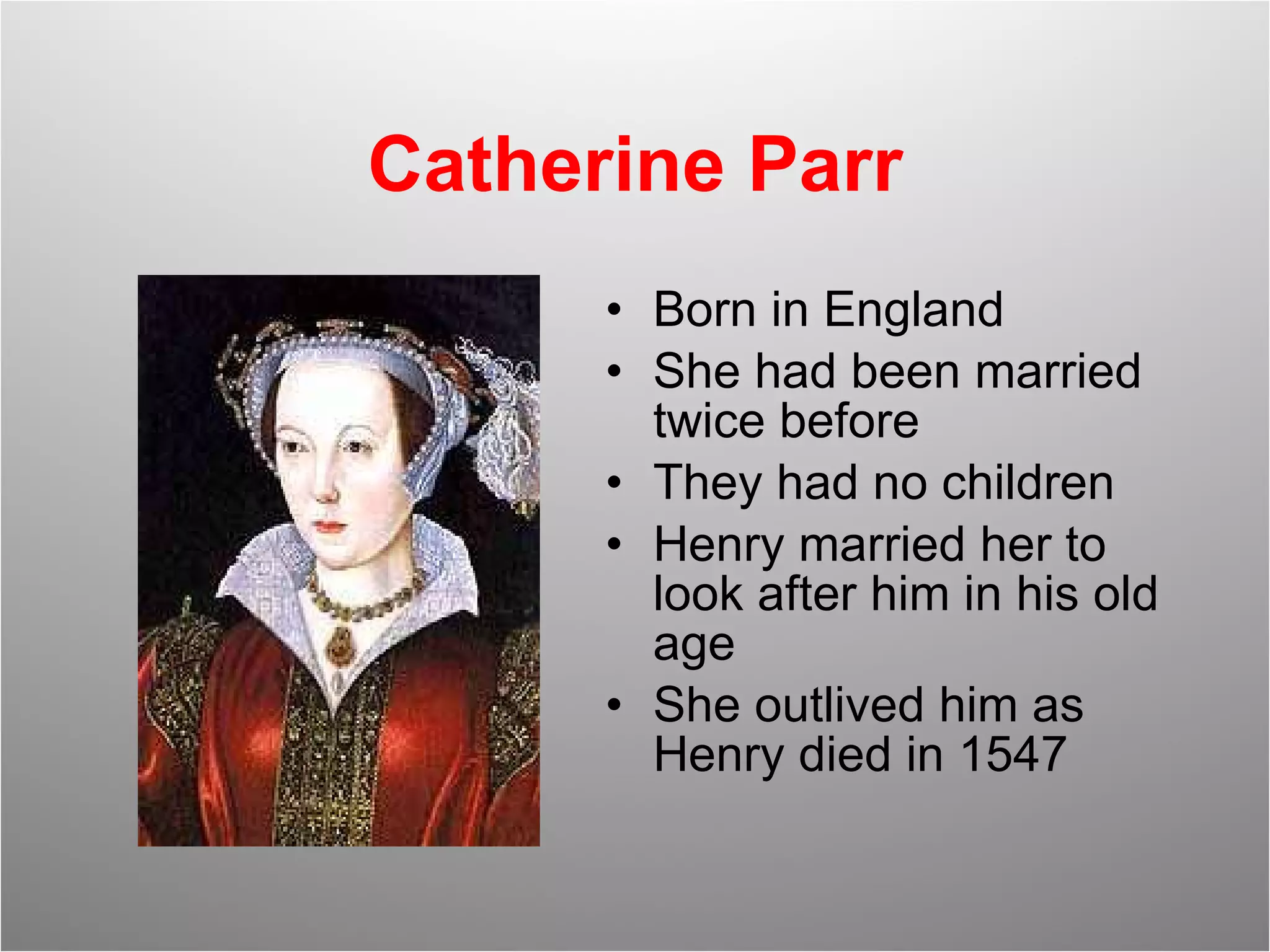 Catherine Parr Born in England She had been married twice before They had no children Henry married her to look after him in his old age She outlived him as Henry died in 1547 