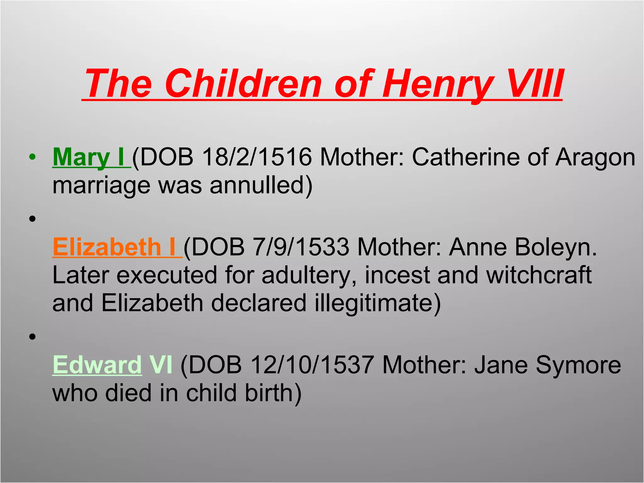 The Children of Henry VIII Mary I  (DOB 18/2/1516 Mother: Catherine of Aragon marriage was annulled) Elizabeth I  (DOB 7/9/1533 Mother: Anne Boleyn. Later executed for adultery, incest and witchcraft and Elizabeth declared illegitimate) Edward  VI  (DOB 12/10/1537 Mother: Jane Symore who died in child birth) 