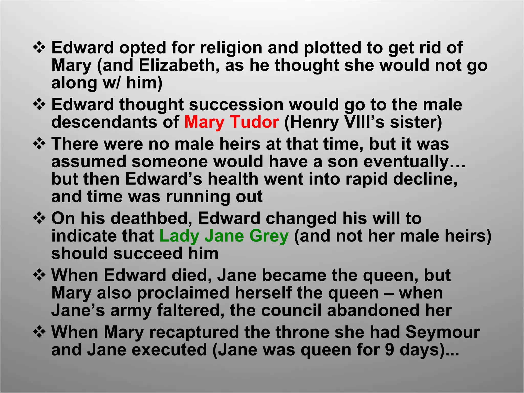 Edward opted for religion and plotted to get rid of Mary (and Elizabeth, as he thought she would not go along w/ him) Edward thought succession would go to the male descendants of  Mary Tudor  (Henry VIII’s sister) There were no male heirs at that time, but it was assumed someone would have a son eventually…but then Edward’s health went into rapid decline, and time was running out On his deathbed, Edward changed his will to indicate that  Lady Jane Grey  (and not her male heirs) should succeed him When Edward died, Jane became the queen, but Mary also proclaimed herself the queen – when Jane’s army faltered, the council abandoned her  When Mary recaptured the throne she had Seymour and Jane executed (Jane was queen for 9 days)... 