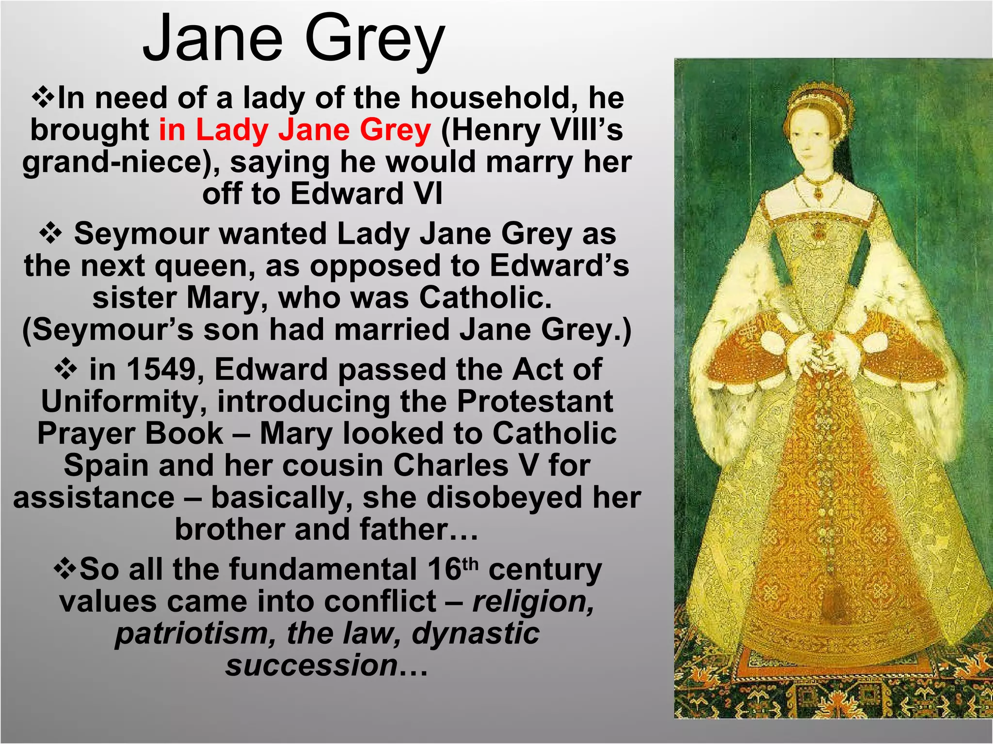 Jane Grey In need of a lady of the household, he brought  in Lady Jane Grey  (Henry VIII’s grand-niece), saying he would marry her off to Edward VI  Seymour wanted Lady Jane Grey as the next queen, as opposed to Edward’s sister Mary, who was Catholic.  (Seymour’s son had married Jane Grey.) in 1549, Edward passed the Act of Uniformity, introducing the Protestant Prayer Book – Mary looked to Catholic Spain and her cousin Charles V for assistance – basically, she disobeyed her brother and father… So all the fundamental 16 th  century values came into conflict –  religion, patriotism, the law, dynastic succession … 