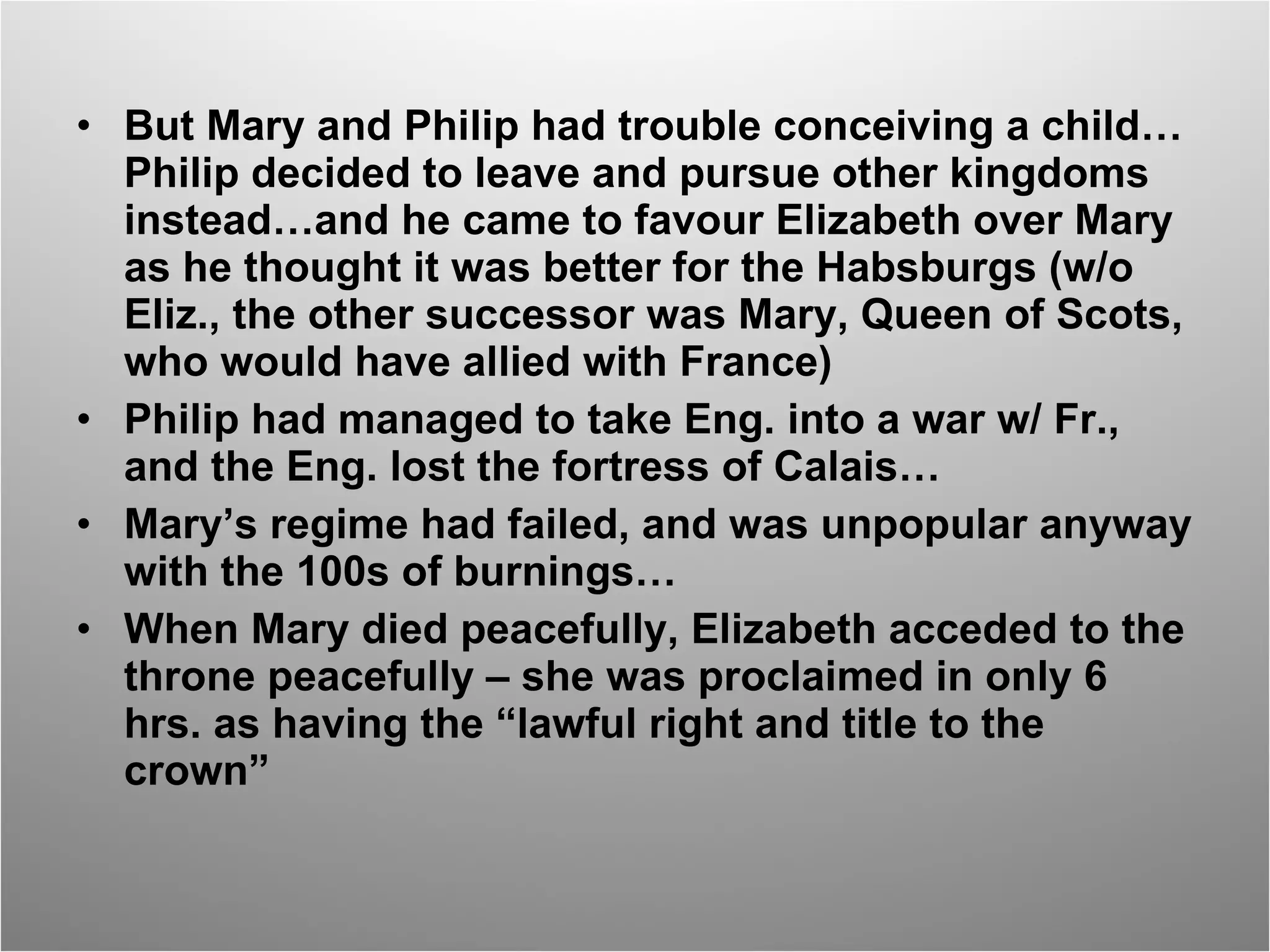 But Mary and Philip had trouble conceiving a child…Philip decided to leave and pursue other kingdoms instead…and he came to favour Elizabeth over Mary as he thought it was better for the Habsburgs (w/o Eliz., the other successor was Mary, Queen of Scots, who would have allied with France) Philip had managed to take Eng. into a war w/ Fr., and the Eng. lost the fortress of Calais… Mary’s regime had failed, and was unpopular anyway with the 100s of burnings… When Mary died peacefully, Elizabeth acceded to the throne peacefully – she was proclaimed in only 6 hrs. as having the “lawful right and title to the crown” 