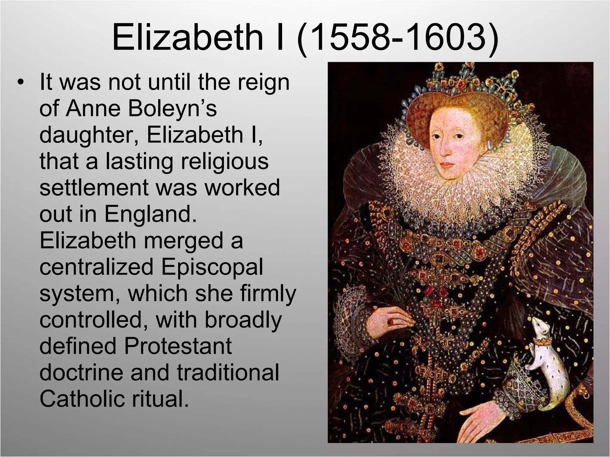 Elizabeth I (1558-1603) It was not until the reign of Anne Boleyn’s daughter, Elizabeth I, that a lasting religious settlement was worked out in England.  Elizabeth merged a centralized Episcopal system, which she firmly controlled, with broadly defined Protestant doctrine and traditional Catholic ritual. 