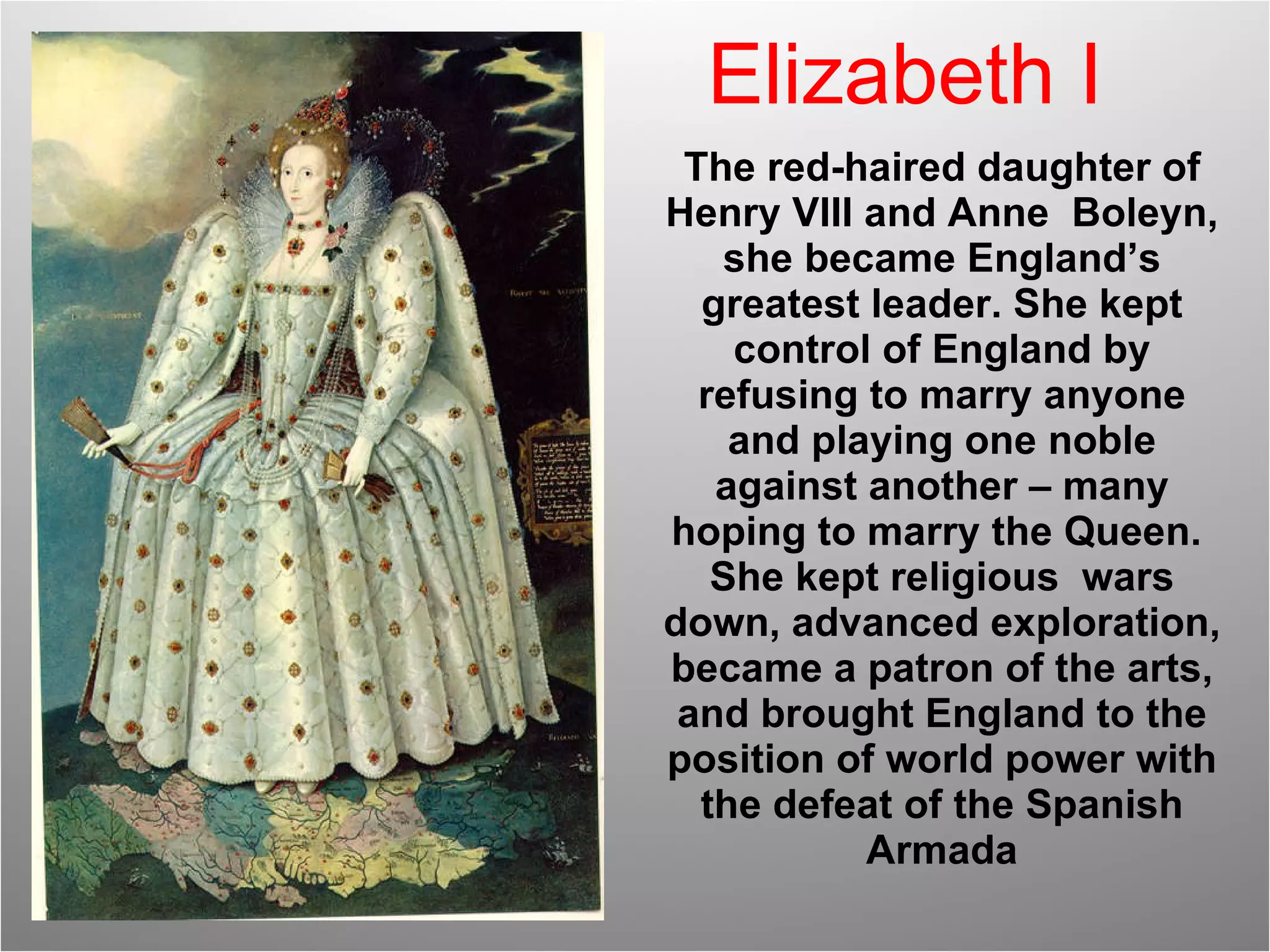 Elizabeth I The red-haired daughter of Henry VIII and Anne  Boleyn, she became England’s greatest leader. She kept control of England by refusing to marry anyone and playing one noble against another – many hoping to marry the Queen.  She kept religious  wars down, advanced exploration, became a patron of the arts, and brought England to the position of world power with the defeat of the Spanish Armada 