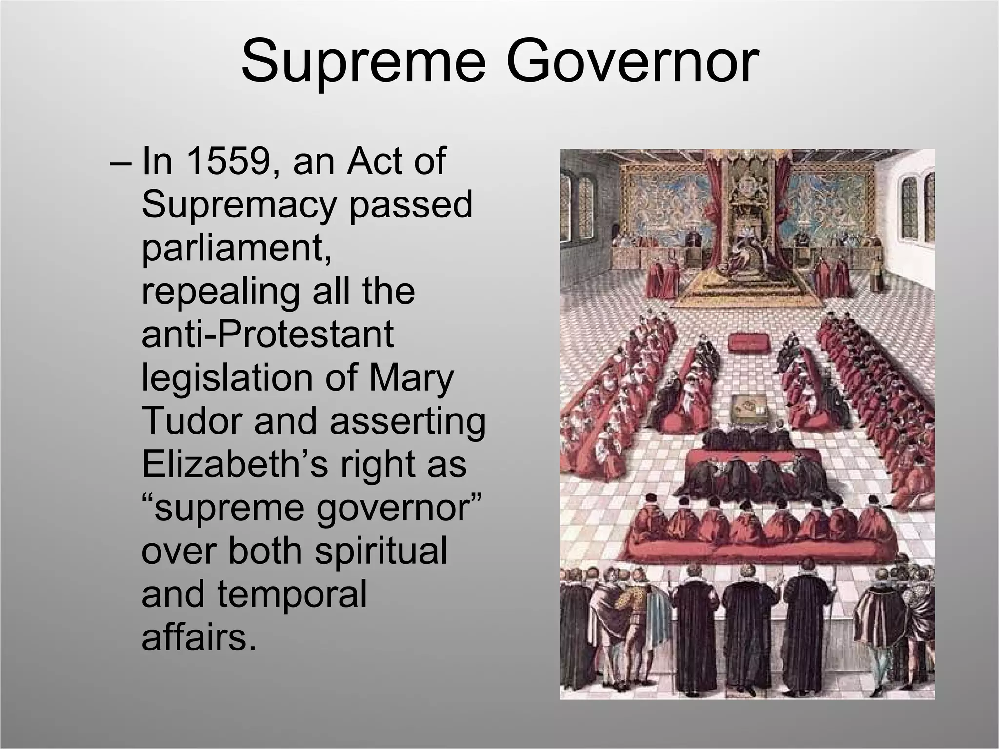 Supreme Governor In 1559, an Act of Supremacy passed parliament, repealing all the anti-Protestant legislation of Mary Tudor and asserting Elizabeth’s right as “supreme governor” over both spiritual and temporal affairs. 