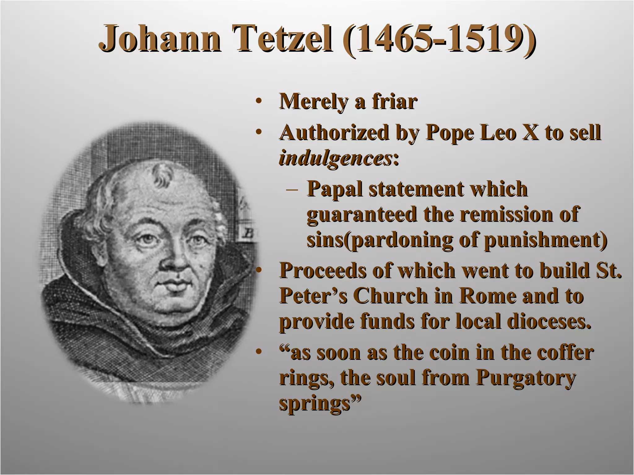 Johann Tetzel (1465-1519) Merely a friar Authorized by Pope Leo X to sell  indulgences : Papal statement which guaranteed the remission of sins(pardoning of punishment) Proceeds of which went to build St. Peter’s Church in Rome and to provide funds for local dioceses. “ as soon as the coin in the coffer rings, the soul from Purgatory springs” 