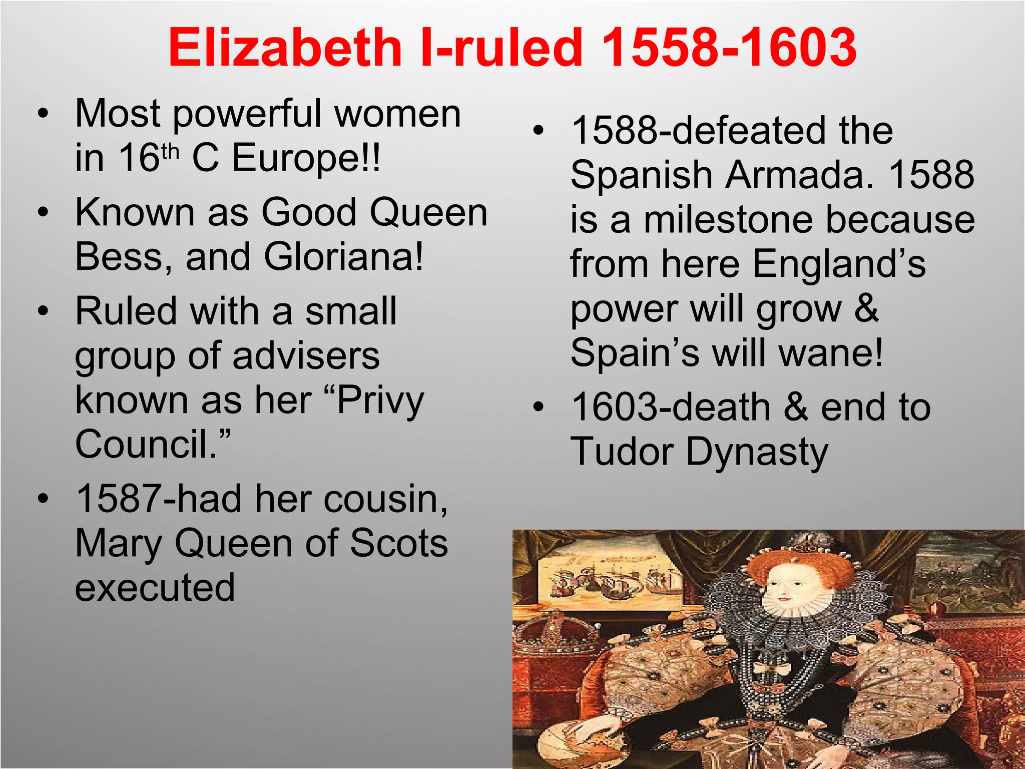 Elizabeth I-ruled 1558-1603 Most powerful women in 16 th  C Europe!! Known as Good Queen Bess, and Gloriana! Ruled with a small group of advisers known as her “Privy Council.” 1587-had her cousin, Mary Queen of Scots executed 1588-defeated the Spanish Armada. 1588 is a milestone because from here England’s power will grow & Spain’s will wane! 1603-death & end to Tudor Dynasty 