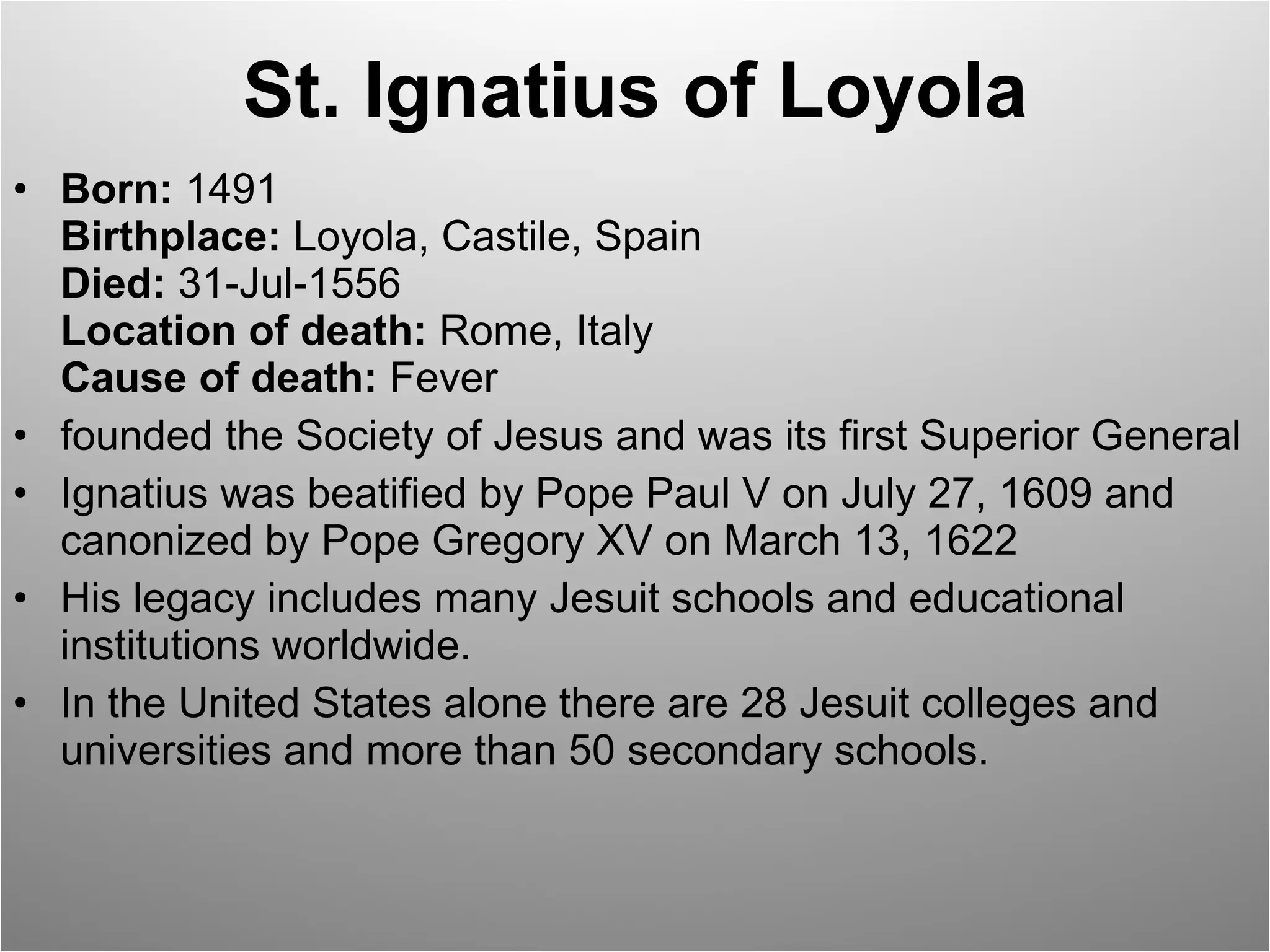 St. Ignatius of Loyola Born:  1491 Birthplace:  Loyola, Castile, Spain Died:  31-Jul-1556 Location of death:  Rome, Italy Cause of death:  Fever founded the Society of Jesus and was its first Superior General Ignatius was beatified by Pope Paul V on July 27, 1609 and canonized by Pope Gregory XV on March 13, 1622 His legacy includes many Jesuit schools and educational institutions worldwide.  In the United States alone there are 28 Jesuit colleges and universities and more than 50 secondary schools. 