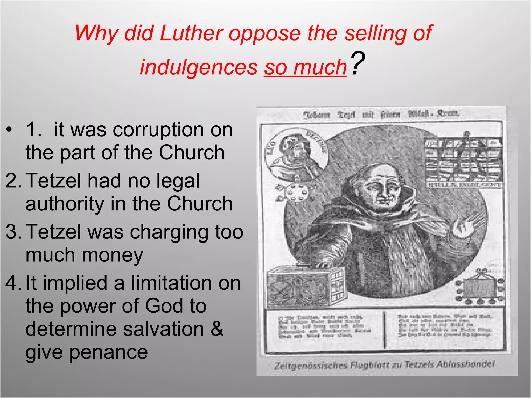 Why did Luther oppose the selling of indulgences  so much ? 1.  it was corruption on the part of the Church Tetzel had no legal authority in the Church Tetzel was charging too much money It implied a limitation on the power of God to determine salvation & give penance 